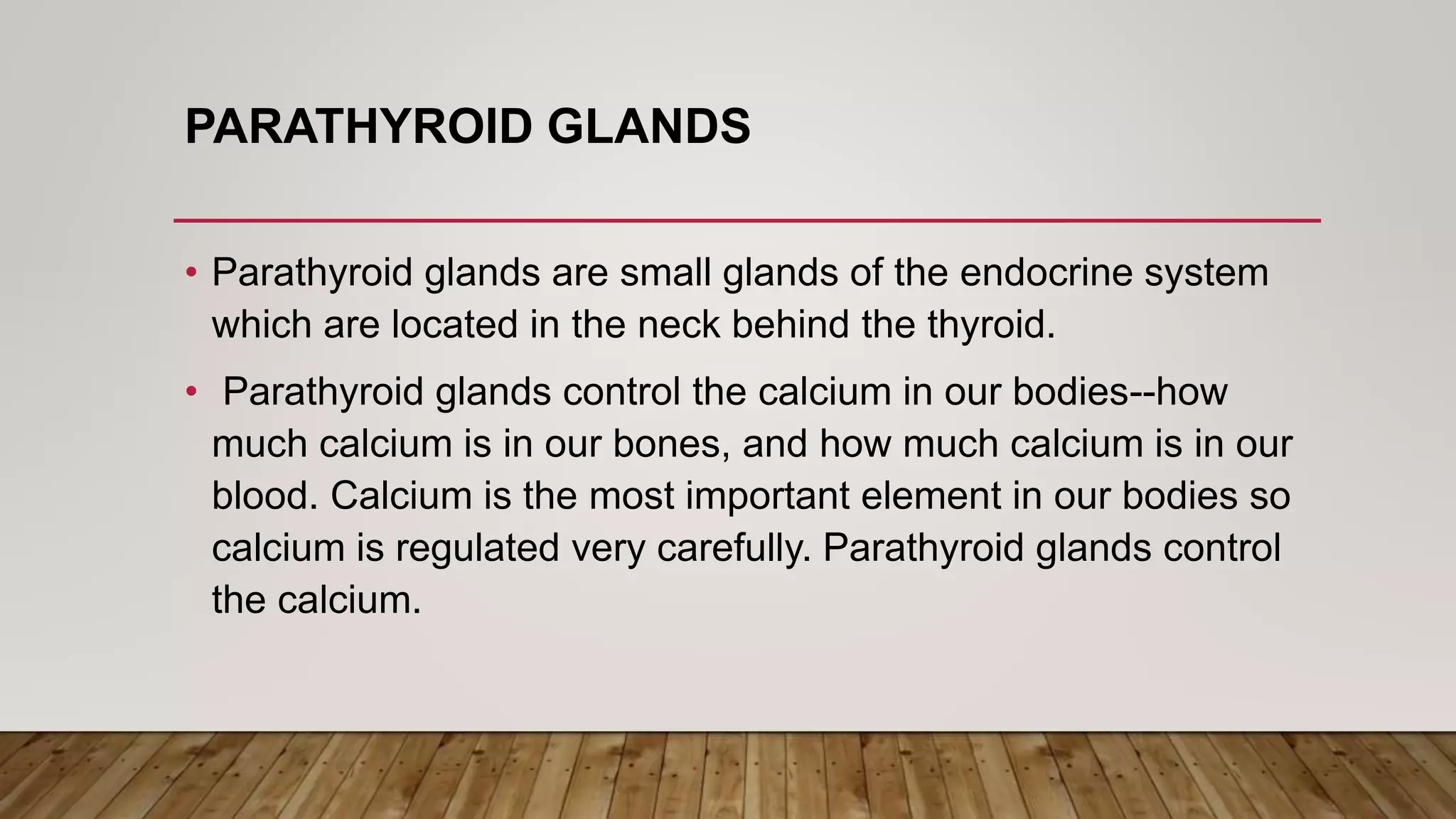 PARATHYROID GLANDS
• Parathyroid glands are small glands of the endocrine system
which are located in the neck behind the thyroid.
• Parathyroid glands control the calcium in our bodies--how
much calcium is in our bones, and how much calcium is in our
blood. Calcium is the most important element in our bodies so
calcium is regulated very carefully. Parathyroid glands control
the calcium.
 