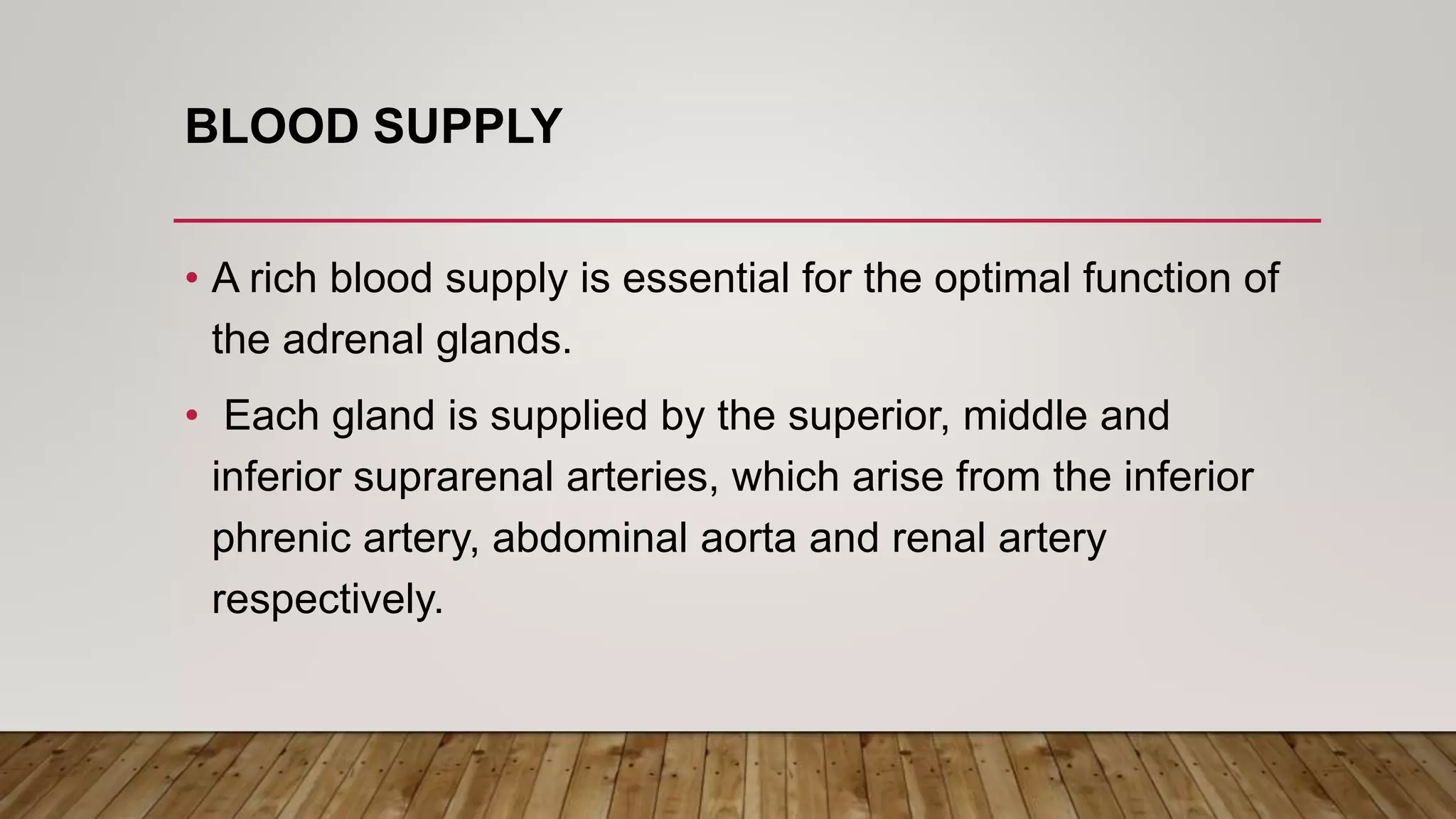 BLOOD SUPPLY
• A rich blood supply is essential for the optimal function of
the adrenal glands.
• Each gland is supplied by the superior, middle and
inferior suprarenal arteries, which arise from the inferior
phrenic artery, abdominal aorta and renal artery
respectively.
 