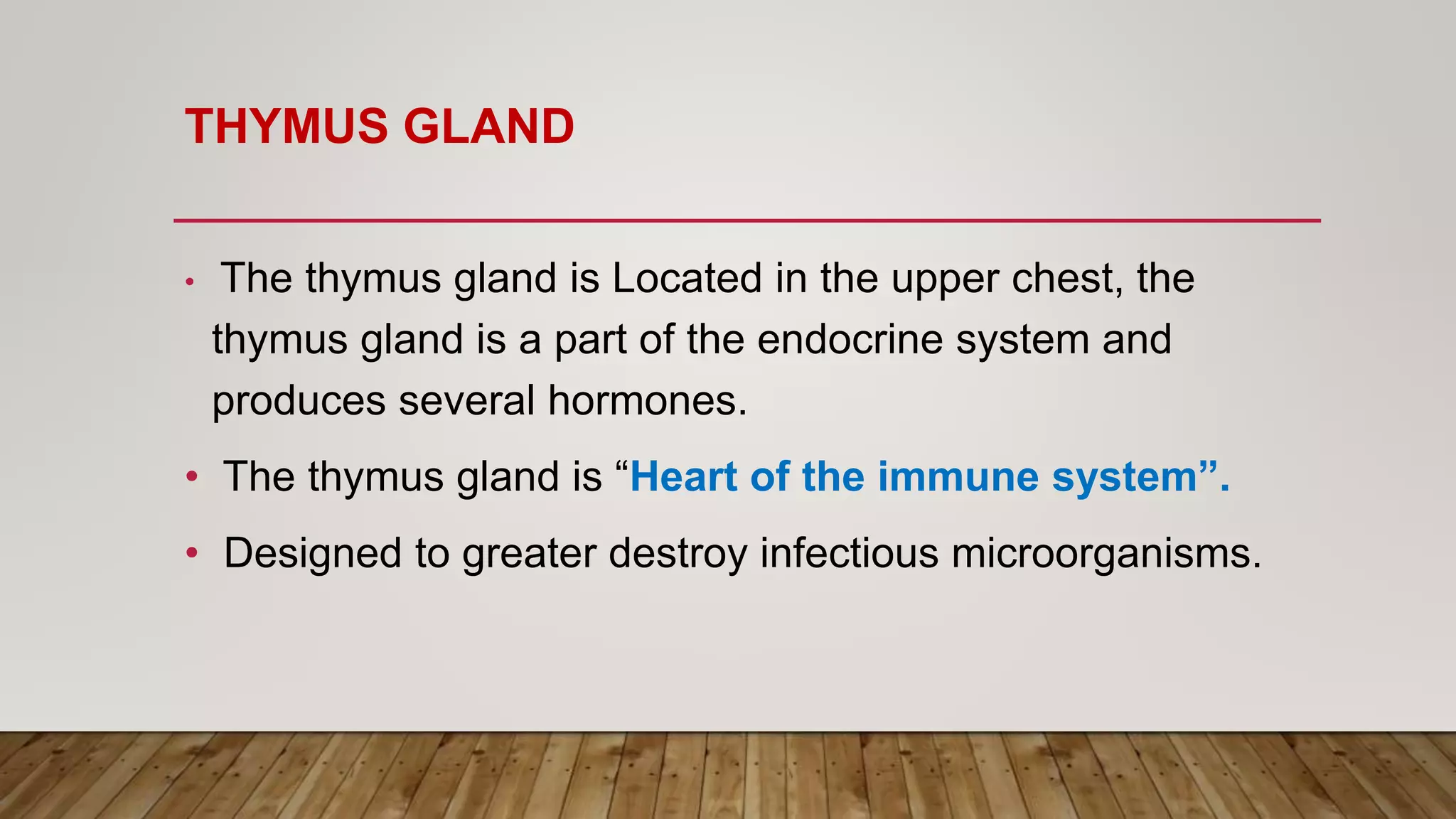 THYMUS GLAND
• The thymus gland is Located in the upper chest, the
thymus gland is a part of the endocrine system and
produces several hormones.
• The thymus gland is “Heart of the immune system”.
• Designed to greater destroy infectious microorganisms.
 