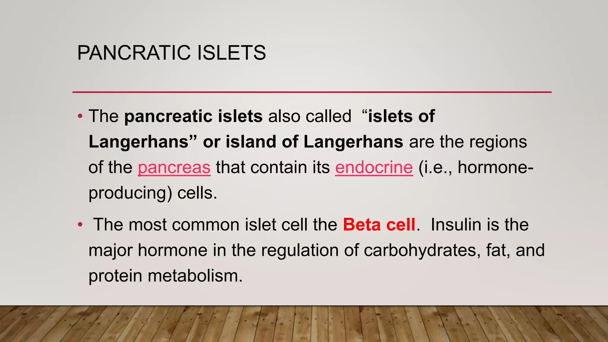 PANCRATIC ISLETS
• The pancreatic islets also called “islets of
Langerhans” or island of Langerhans are the regions
of the pancreas that contain its endocrine (i.e., hormone-
producing) cells.
• The most common islet cell the Beta cell. Insulin is the
major hormone in the regulation of carbohydrates, fat, and
protein metabolism.
 