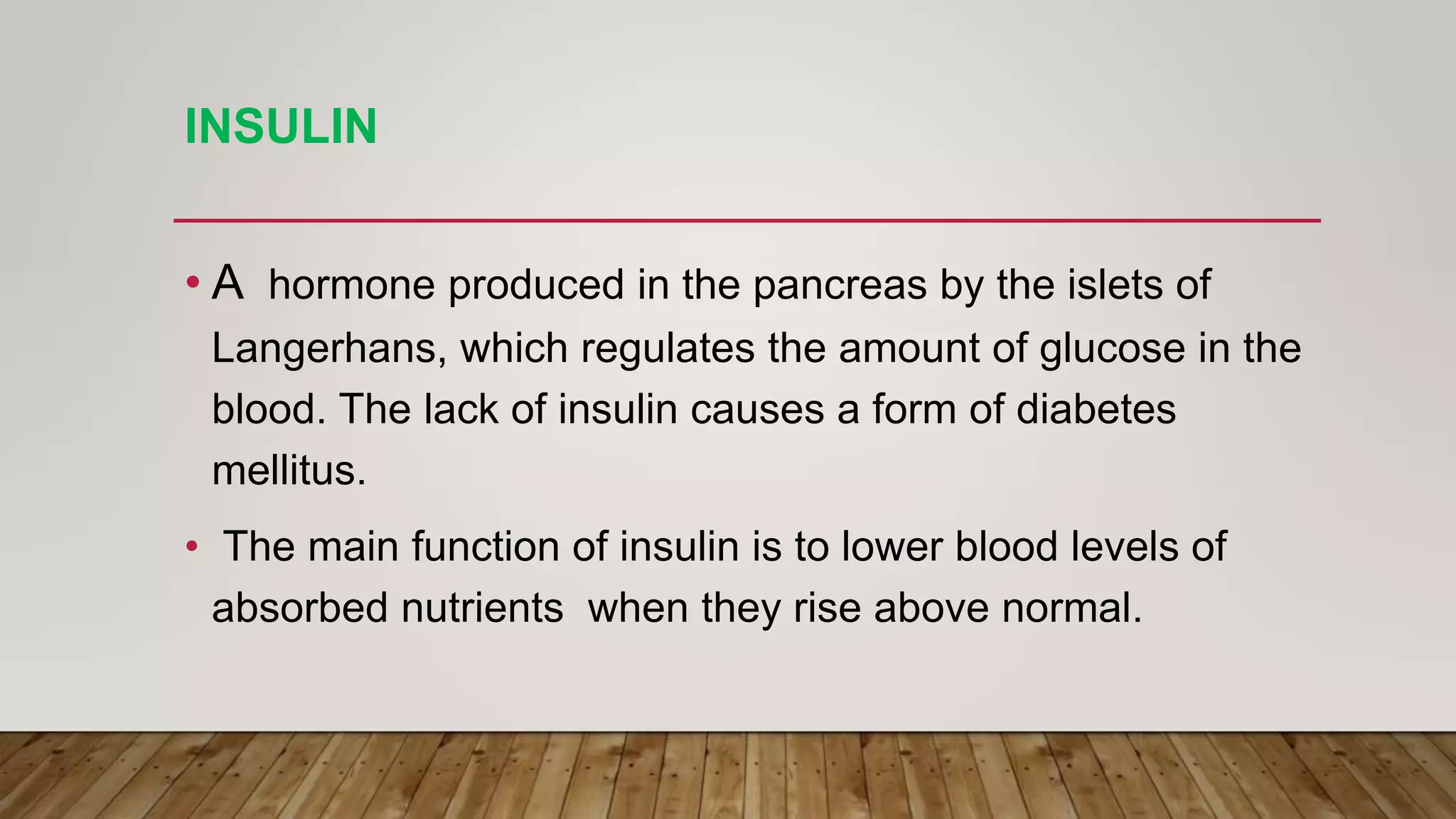 INSULIN
• A hormone produced in the pancreas by the islets of
Langerhans, which regulates the amount of glucose in the
blood. The lack of insulin causes a form of diabetes
mellitus.
• The main function of insulin is to lower blood levels of
absorbed nutrients when they rise above normal.
 