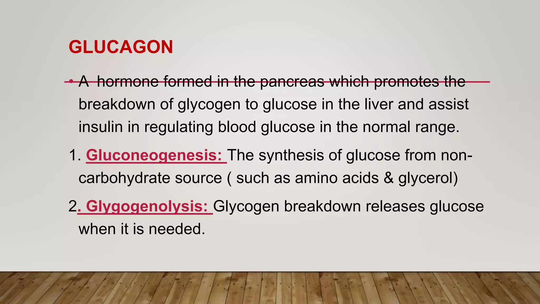 GLUCAGON
• A hormone formed in the pancreas which promotes the
breakdown of glycogen to glucose in the liver and assist
insulin in regulating blood glucose in the normal range.
1. Gluconeogenesis: The synthesis of glucose from non-
carbohydrate source ( such as amino acids & glycerol)
2. Glygogenolysis: Glycogen breakdown releases glucose
when it is needed.
 