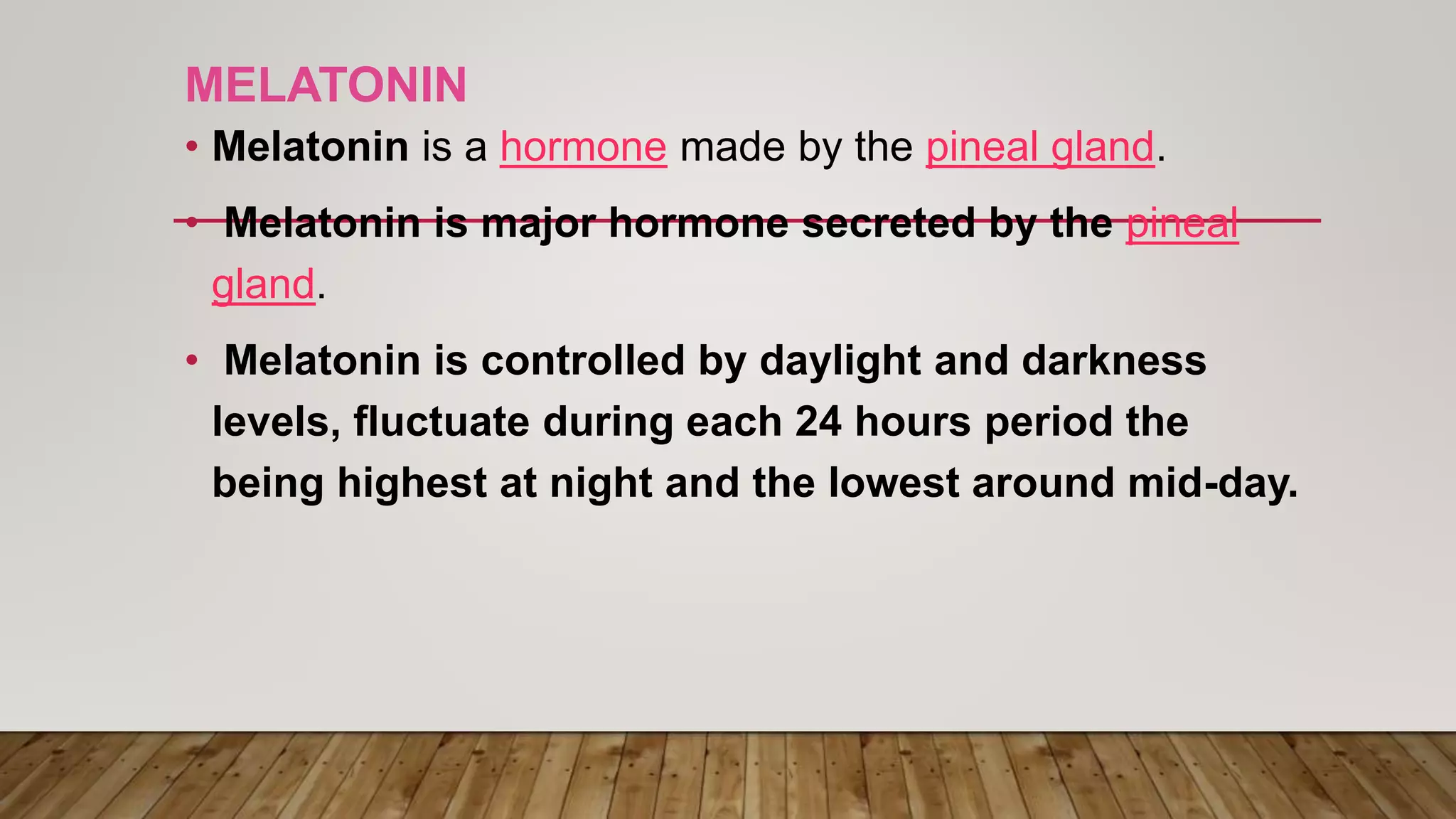 MELATONIN
• Melatonin is a hormone made by the pineal gland.
• Melatonin is major hormone secreted by the pineal
gland.
• Melatonin is controlled by daylight and darkness
levels, fluctuate during each 24 hours period the
being highest at night and the lowest around mid-day.
 