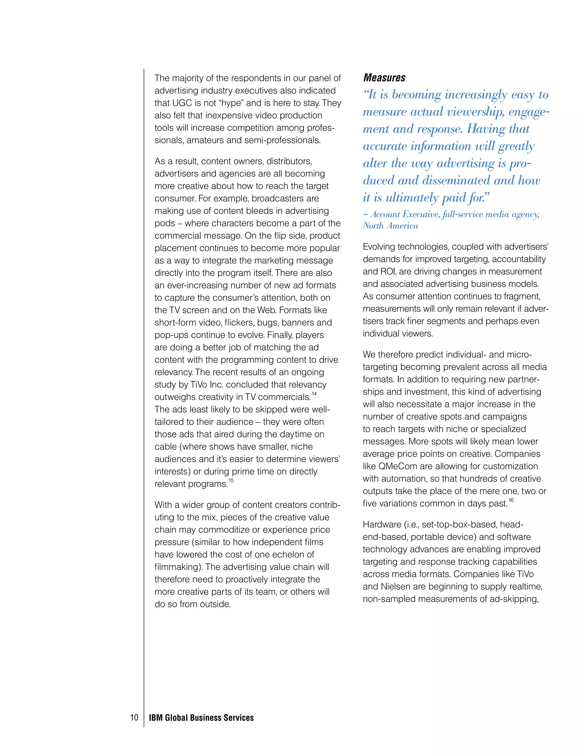 The majority of the respondents in our panel of    Measures
      advertising industry executives also indicated
                                                         “It is becoming increasingly easy to
      that UGC is not “hype” and is here to stay. They
      also felt that inexpensive video production        measure actual viewership, engage-
      tools will increase competition among profes-      ment and response. Having that
      sionals, amateurs and semi-professionals.
                                                         accurate information will greatly
      As a result, content owners, distributors,         alter the way advertising is pro-
      advertisers and agencies are all becoming
      more creative about how to reach the target
                                                         duced and disseminated and how
      consumer. For example, broadcasters are            it is ultimately paid for.”
      making use of content bleeds in advertising        – Account Executive, full-service media agency,
      pods – where characters become a part of the       North America
      commercial message. On the flip side, product
      placement continues to become more popular         Evolving technologies, coupled with advertisers’
      as a way to integrate the marketing message        demands for improved targeting, accountability
      directly into the program itself. There are also   and ROI, are driving changes in measurement
      an ever-increasing number of new ad formats        and associated advertising business models.
      to capture the consumer’s attention, both on       As consumer attention continues to fragment,
      the TV screen and on the Web. Formats like         measurements will only remain relevant if adver-
      short-form video, flickers, bugs, banners and      tisers track finer segments and perhaps even
      pop-ups continue to evolve. Finally, players       individual viewers.
      are doing a better job of matching the ad
                                                         We therefore predict individual- and micro-
      content with the programming content to drive
                                                         targeting becoming prevalent across all media
      relevancy. The recent results of an ongoing
                                                         formats. In addition to requiring new partner-
      study by TiVo Inc. concluded that relevancy
                                                 14      ships and investment, this kind of advertising
      outweighs creativity in TV commercials.
                                                         will also necessitate a major increase in the
      The ads least likely to be skipped were well-
                                                         number of creative spots and campaigns
      tailored to their audience – they were often
                                                         to reach targets with niche or specialized
      those ads that aired during the daytime on
                                                         messages. More spots will likely mean lower
      cable (where shows have smaller, niche
                                                         average price points on creative. Companies
      audiences and it’s easier to determine viewers’
                                                         like QMeCom are allowing for customization
      interests) or during prime time on directly
                           15                            with automation, so that hundreds of creative
      relevant programs.
                                                         outputs take the place of the mere one, two or
                                                                                               16
      With a wider group of content creators contrib-    five variations common in days past.
      uting to the mix, pieces of the creative value
                                                         Hardware (i.e., set-top-box-based, head-
      chain may commoditize or experience price
                                                         end-based, portable device) and software
      pressure (similar to how independent films
                                                         technology advances are enabling improved
      have lowered the cost of one echelon of
                                                         targeting and response tracking capabilities
      filmmaking). The advertising value chain will
                                                         across media formats. Companies like TiVo
      therefore need to proactively integrate the
                                                         and Nielsen are beginning to supply realtime,
      more creative parts of its team, or others will
                                                         non-sampled measurements of ad-skipping,
      do so from outside.




0   IBM Global Business Services
 