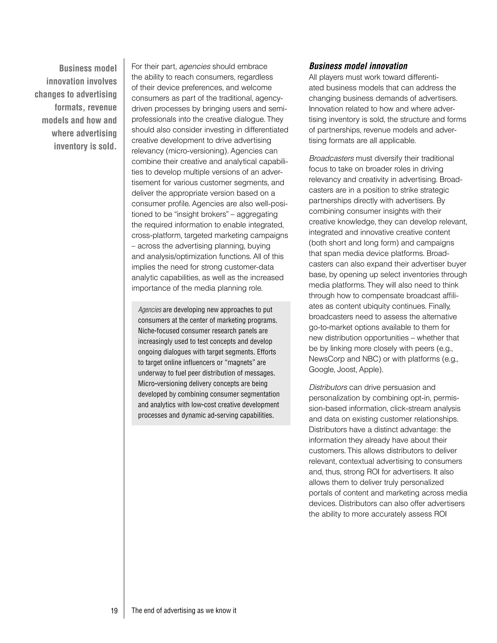 Business model     For their part, agencies should embrace              Business model innovation
                          the ability to reach consumers, regardless           All players must work toward differenti-
   innovation involves
                          of their device preferences, and welcome             ated business models that can address the
changes to advertising    consumers as part of the traditional, agency-        changing business demands of advertisers.
      formats, revenue    driven processes by bringing users and semi-         Innovation related to how and where adver-
  models and how and      professionals into the creative dialogue. They       tising inventory is sold, the structure and forms
                          should also consider investing in differentiated     of partnerships, revenue models and adver-
     where advertising
                          creative development to drive advertising            tising formats are all applicable.
     inventory is sold.   relevancy (micro-versioning). Agencies can
                          combine their creative and analytical capabili-      Broadcasters must diversify their traditional
                          ties to develop multiple versions of an adver-       focus to take on broader roles in driving
                          tisement for various customer segments, and          relevancy and creativity in advertising. Broad-
                          deliver the appropriate version based on a           casters are in a position to strike strategic
                          consumer profile. Agencies are also well-posi-       partnerships directly with advertisers. By
                          tioned to be “insight brokers” – aggregating         combining consumer insights with their
                          the required information to enable integrated,       creative knowledge, they can develop relevant,
                          cross-platform, targeted marketing campaigns         integrated and innovative creative content
                          – across the advertising planning, buying            (both short and long form) and campaigns
                          and analysis/optimization functions. All of this     that span media device platforms. Broad-
                          implies the need for strong customer-data            casters can also expand their advertiser buyer
                          analytic capabilities, as well as the increased      base, by opening up select inventories through
                          importance of the media planning role.               media platforms. They will also need to think
                                                                               through how to compensate broadcast affili-
                            Agencies are developing new approaches to put      ates as content ubiquity continues. Finally,
                            consumers at the center of marketing programs.     broadcasters need to assess the alternative
                            Niche-focused consumer research panels are         go-to-market options available to them for
                            increasingly used to test concepts and develop     new distribution opportunities – whether that
                            ongoing dialogues with target segments. Efforts    be by linking more closely with peers (e.g.,
                            to target online influencers or “magnets” are      NewsCorp and NBC) or with platforms (e.g.,
                            underway to fuel peer distribution of messages.    Google, Joost, Apple).
                            Micro-versioning delivery concepts are being
                                                                               Distributors can drive persuasion and
                            developed by combining consumer segmentation
                                                                               personalization by combining opt-in, permis-
                            and analytics with low-cost creative development
                                                                               sion-based information, click-stream analysis
                            processes and dynamic ad-serving capabilities.
                                                                               and data on existing customer relationships.
                                                                               Distributors have a distinct advantage: the
                                                                               information they already have about their
                                                                               customers. This allows distributors to deliver
                                                                               relevant, contextual advertising to consumers
                                                                               and, thus, strong ROI for advertisers. It also
                                                                               allows them to deliver truly personalized
                                                                               portals of content and marketing across media
                                                                               devices. Distributors can also offer advertisers
                                                                               the ability to more accurately assess ROI




                     9   The end of advertising as we know it
 