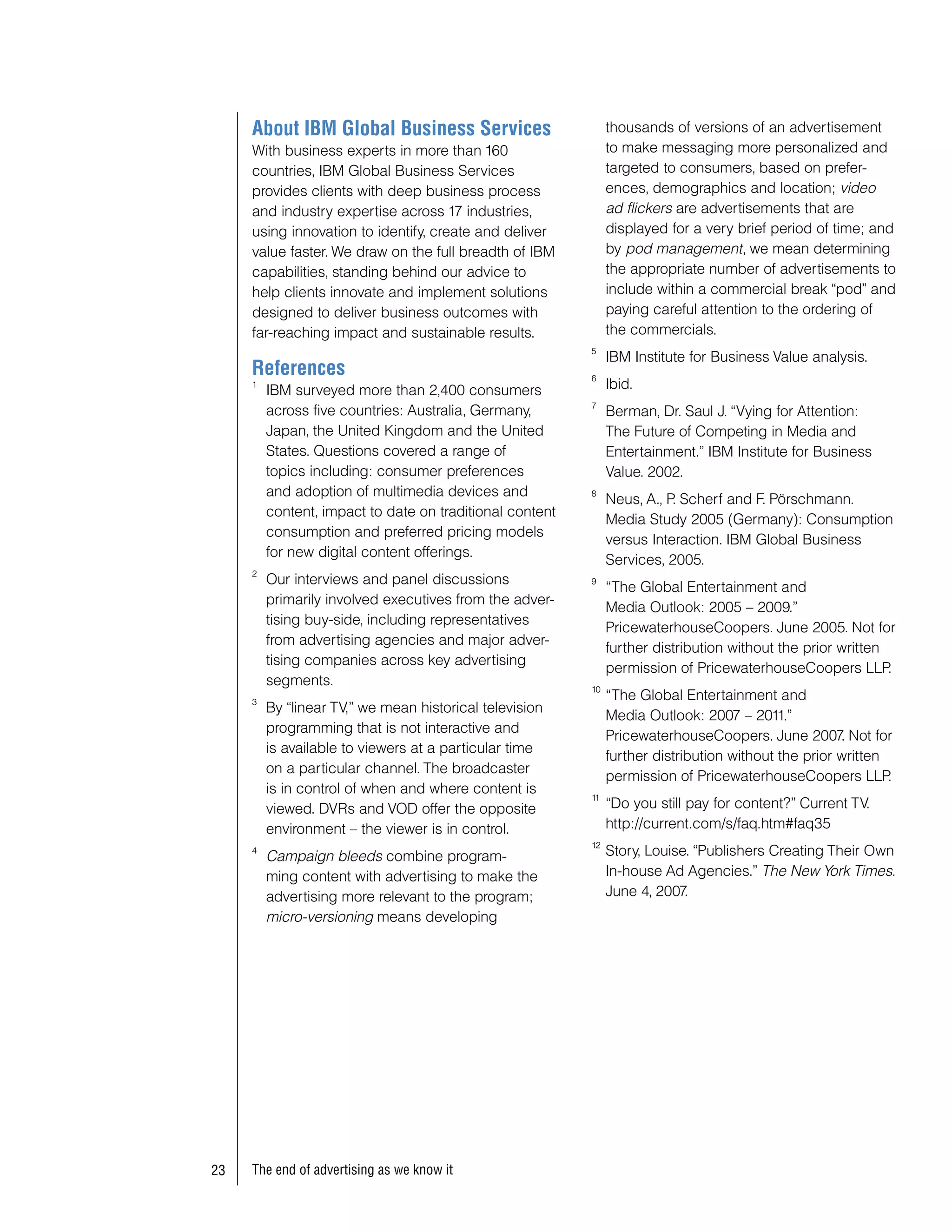 About IBM Global Business Services                        thousands of versions of an advertisement
     With business experts in more than 160                    to make messaging more personalized and
     countries, IBM Global Business Services                   targeted to consumers, based on prefer-
     provides clients with deep business process               ences, demographics and location; video
     and industry expertise across 17 industries,              ad flickers are advertisements that are
     using innovation to identify, create and deliver          displayed for a very brief period of time; and
     value faster. We draw on the full breadth of IBM          by pod management, we mean determining
     capabilities, standing behind our advice to               the appropriate number of advertisements to
     help clients innovate and implement solutions             include within a commercial break “pod” and
     designed to deliver business outcomes with                paying careful attention to the ordering of
     far-reaching impact and sustainable results.              the commercials.
                                                          5
                                                               IBM Institute for Business Value analysis.
     References                                           6
     1
         IBM surveyed more than 2,400 consumers                Ibid.
                                                          7
         across five countries: Australia, Germany,            Berman, Dr. Saul J. “Vying for Attention:
         Japan, the United Kingdom and the United              The Future of Competing in Media and
         States. Questions covered a range of                  Entertainment.” IBM Institute for Business
         topics including: consumer preferences                Value. 2002.
         and adoption of multimedia devices and           8
                                                               Neus, A., P Scherf and F. Pörschmann.
                                                                          .
         content, impact to date on traditional content
                                                               Media Study 2005 (Germany): Consumption
         consumption and preferred pricing models
                                                               versus Interaction. IBM Global Business
         for new digital content offerings.
                                                               Services, 2005.
     2
         Our interviews and panel discussions             9
                                                               “The Global Entertainment and
         primarily involved executives from the adver-
                                                               Media Outlook: 2005 – 2009.”
         tising buy-side, including representatives
                                                               PricewaterhouseCoopers. June 2005. Not for
         from advertising agencies and major adver-
                                                               further distribution without the prior written
         tising companies across key advertising
                                                               permission of PricewaterhouseCoopers LLP       .
         segments.                                        10
     3
                                                               “The Global Entertainment and
         By “linear TV,” we mean historical television
                                                               Media Outlook: 2007 – 2011.”
         programming that is not interactive and
                                                               PricewaterhouseCoopers. June 2007 Not for
                                                                                                      .
         is available to viewers at a particular time
                                                               further distribution without the prior written
         on a particular channel. The broadcaster
                                                               permission of PricewaterhouseCoopers LLP       .
         is in control of when and where content is       11
         viewed. DVRs and VOD offer the opposite               “Do you still pay for content?” Current TV.
         environment – the viewer is in control.               http://current.com/s/faq.htm#faq35
                                                          12
     4
         Campaign bleeds combine program-                      Story, Louise. “Publishers Creating Their Own
         ming content with advertising to make the             In-house Ad Agencies.” The New York Times.
         advertising more relevant to the program;             June 4, 2007 .
         micro-versioning means developing




3   The end of advertising as we know it
 