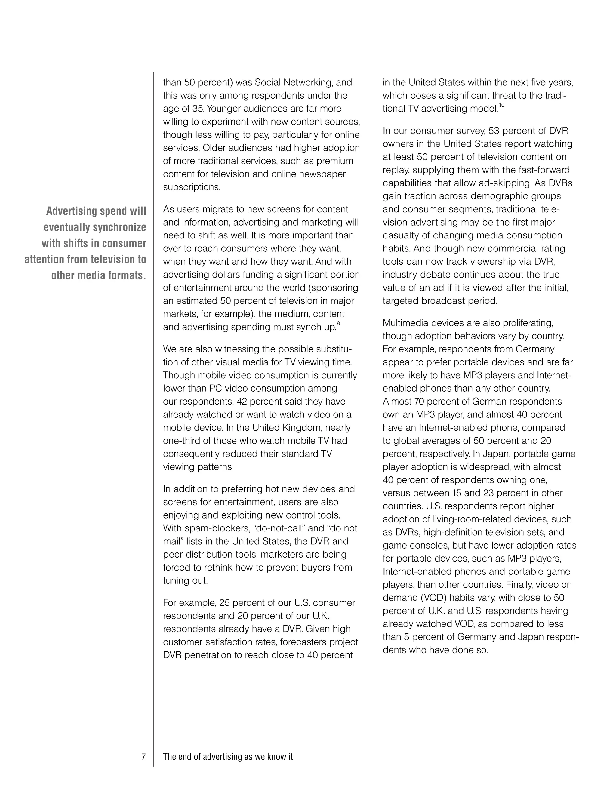than 50 percent) was Social Networking, and           in the United States within the next five years,
                               this was only among respondents under the             which poses a significant threat to the tradi-
                                                                                                                  10
                               age of 35. Younger audiences are far more             tional TV advertising model.
                               willing to experiment with new content sources,
                               though less willing to pay, particularly for online   In our consumer survey, 53 percent of DVR
                               services. Older audiences had higher adoption         owners in the United States report watching
                               of more traditional services, such as premium         at least 50 percent of television content on
                               content for television and online newspaper           replay, supplying them with the fast-forward
                               subscriptions.                                        capabilities that allow ad-skipping. As DVRs
                                                                                     gain traction across demographic groups
     Advertising spend will    As users migrate to new screens for content           and consumer segments, traditional tele-
                               and information, advertising and marketing will       vision advertising may be the first major
    eventually synchronize
                               need to shift as well. It is more important than      casualty of changing media consumption
    with shifts in consumer    ever to reach consumers where they want,              habits. And though new commercial rating
attention from television to   when they want and how they want. And with            tools can now track viewership via DVR,
      other media formats.     advertising dollars funding a significant portion     industry debate continues about the true
                               of entertainment around the world (sponsoring         value of an ad if it is viewed after the initial,
                               an estimated 50 percent of television in major        targeted broadcast period.
                               markets, for example), the medium, content
                               and advertising spending must synch up.
                                                                            9        Multimedia devices are also proliferating,
                                                                                     though adoption behaviors vary by country.
                               We are also witnessing the possible substitu-         For example, respondents from Germany
                               tion of other visual media for TV viewing time.       appear to prefer portable devices and are far
                               Though mobile video consumption is currently          more likely to have MP3 players and Internet-
                               lower than PC video consumption among                 enabled phones than any other country.
                               our respondents, 42 percent said they have            Almost 70 percent of German respondents
                               already watched or want to watch video on a           own an MP3 player, and almost 40 percent
                               mobile device. In the United Kingdom, nearly          have an Internet-enabled phone, compared
                               one-third of those who watch mobile TV had            to global averages of 50 percent and 20
                               consequently reduced their standard TV                percent, respectively. In Japan, portable game
                               viewing patterns.                                     player adoption is widespread, with almost
                                                                                     40 percent of respondents owning one,
                               In addition to preferring hot new devices and         versus between 15 and 23 percent in other
                               screens for entertainment, users are also             countries. U.S. respondents report higher
                               enjoying and exploiting new control tools.            adoption of living-room-related devices, such
                               With spam-blockers, “do-not-call” and “do not         as DVRs, high-definition television sets, and
                               mail” lists in the United States, the DVR and         game consoles, but have lower adoption rates
                               peer distribution tools, marketers are being          for portable devices, such as MP3 players,
                               forced to rethink how to prevent buyers from          Internet-enabled phones and portable game
                               tuning out.                                           players, than other countries. Finally, video on
                                                                                     demand (VOD) habits vary, with close to 50
                               For example, 25 percent of our U.S. consumer
                                                                                     percent of U.K. and U.S. respondents having
                               respondents and 20 percent of our U.K.
                                                                                     already watched VOD, as compared to less
                               respondents already have a DVR. Given high
                                                                                     than 5 percent of Germany and Japan respon-
                               customer satisfaction rates, forecasters project
                                                                                     dents who have done so.
                               DVR penetration to reach close to 40 percent




                          7    The end of advertising as we know it
 