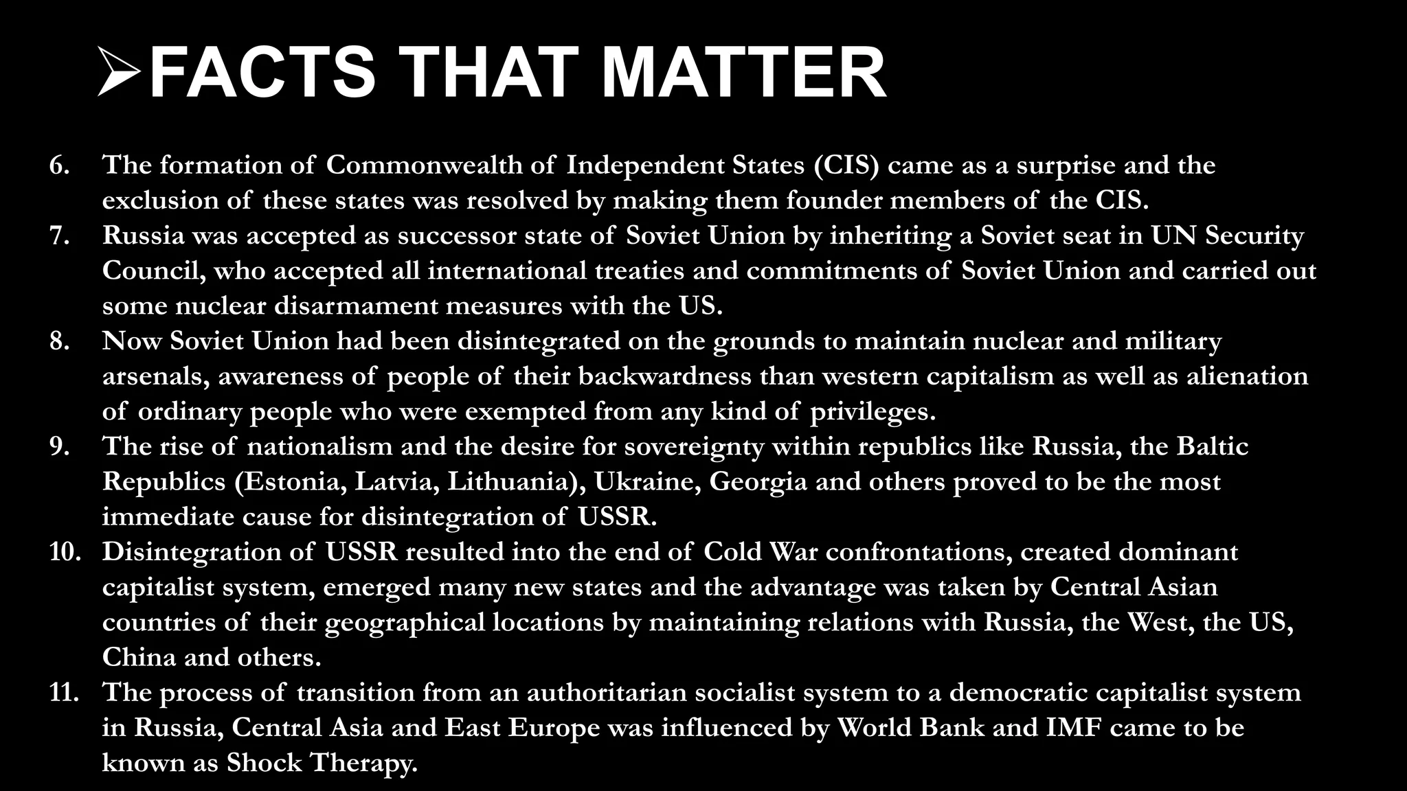 6. The formation of Commonwealth of Independent States (CIS) came as a surprise and the
exclusion of these states was resolved by making them founder members of the CIS.
7. Russia was accepted as successor state of Soviet Union by inheriting a Soviet seat in UN Security
Council, who accepted all international treaties and commitments of Soviet Union and carried out
some nuclear disarmament measures with the US.
8. Now Soviet Union had been disintegrated on the grounds to maintain nuclear and military
arsenals, awareness of people of their backwardness than western capitalism as well as alienation
of ordinary people who were exempted from any kind of privileges.
9. The rise of nationalism and the desire for sovereignty within republics like Russia, the Baltic
Republics (Estonia, Latvia, Lithuania), Ukraine, Georgia and others proved to be the most
immediate cause for disintegration of USSR.
10. Disintegration of USSR resulted into the end of Cold War confrontations, created dominant
capitalist system, emerged many new states and the advantage was taken by Central Asian
countries of their geographical locations by maintaining relations with Russia, the West, the US,
China and others.
11. The process of transition from an authoritarian socialist system to a democratic capitalist system
in Russia, Central Asia and East Europe was influenced by World Bank and IMF came to be
known as Shock Therapy.
FACTS THAT MATTER
 