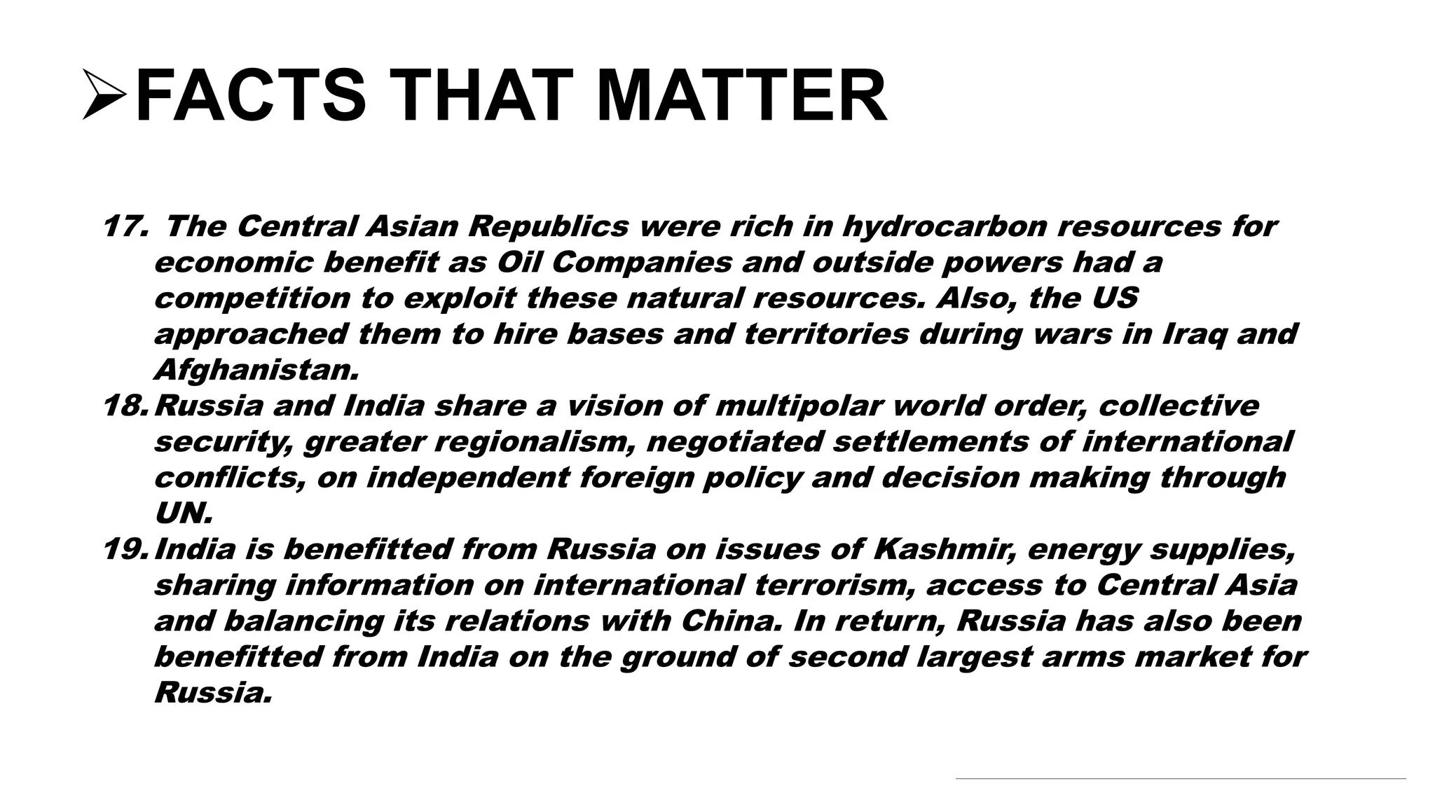 FACTS THAT MATTER
17. The Central Asian Republics were rich in hydrocarbon resources for
economic benefit as Oil Companies and outside powers had a
competition to exploit these natural resources. Also, the US
approached them to hire bases and territories during wars in Iraq and
Afghanistan.
18.Russia and India share a vision of multipolar world order, collective
security, greater regionalism, negotiated settlements of international
conflicts, on independent foreign policy and decision making through
UN.
19.India is benefitted from Russia on issues of Kashmir, energy supplies,
sharing information on international terrorism, access to Central Asia
and balancing its relations with China. In return, Russia has also been
benefitted from India on the ground of second largest arms market for
Russia.
 