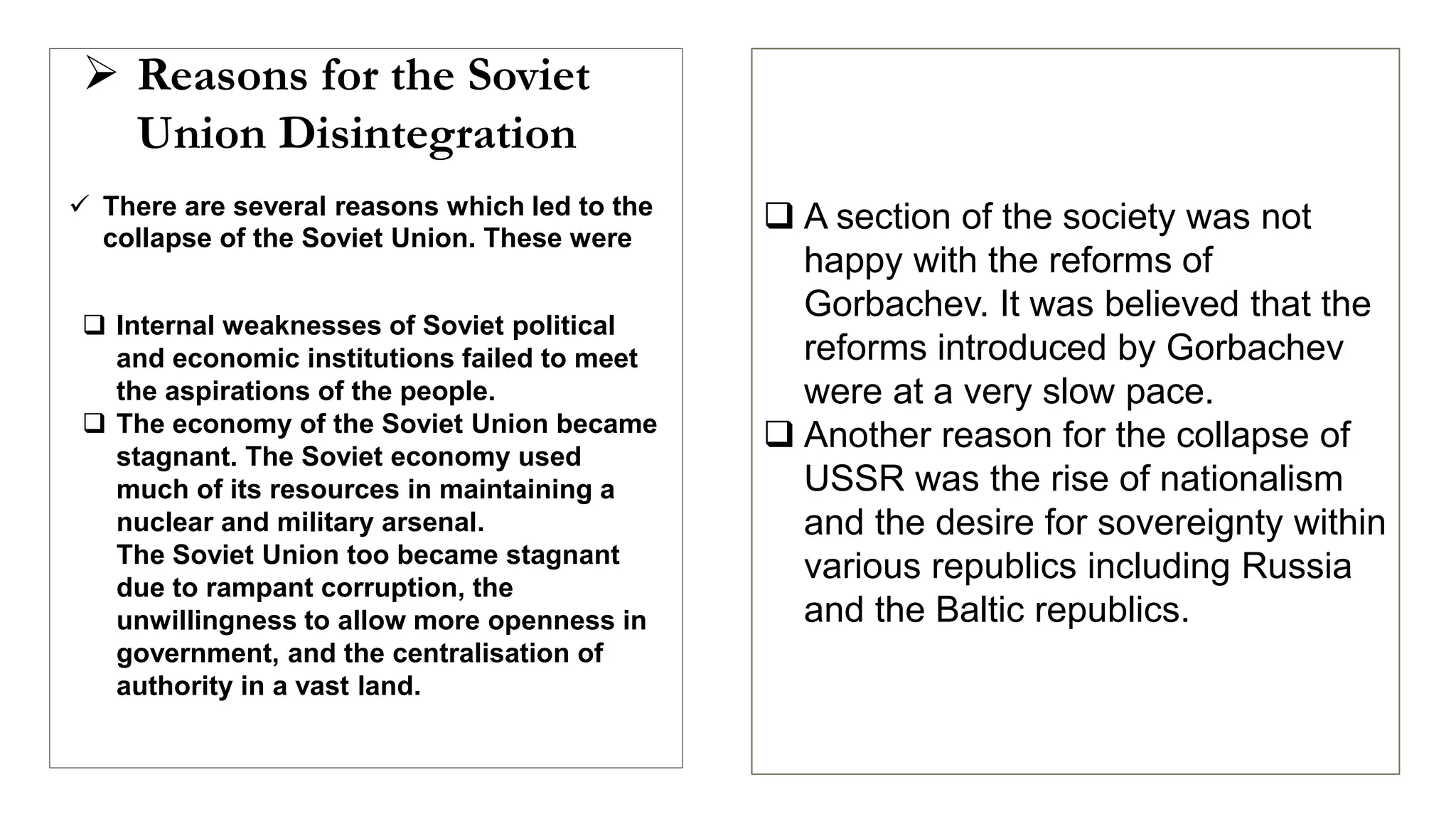  Reasons for the Soviet
Union Disintegration
 There are several reasons which led to the
collapse of the Soviet Union. These were
 Internal weaknesses of Soviet political
and economic institutions failed to meet
the aspirations of the people.
 The economy of the Soviet Union became
stagnant. The Soviet economy used
much of its resources in maintaining a
nuclear and military arsenal.
The Soviet Union too became stagnant
due to rampant corruption, the
unwillingness to allow more openness in
government, and the centralisation of
authority in a vast land.
 A section of the society was not
happy with the reforms of
Gorbachev. It was believed that the
reforms introduced by Gorbachev
were at a very slow pace.
 Another reason for the collapse of
USSR was the rise of nationalism
and the desire for sovereignty within
various republics including Russia
and the Baltic republics.
 