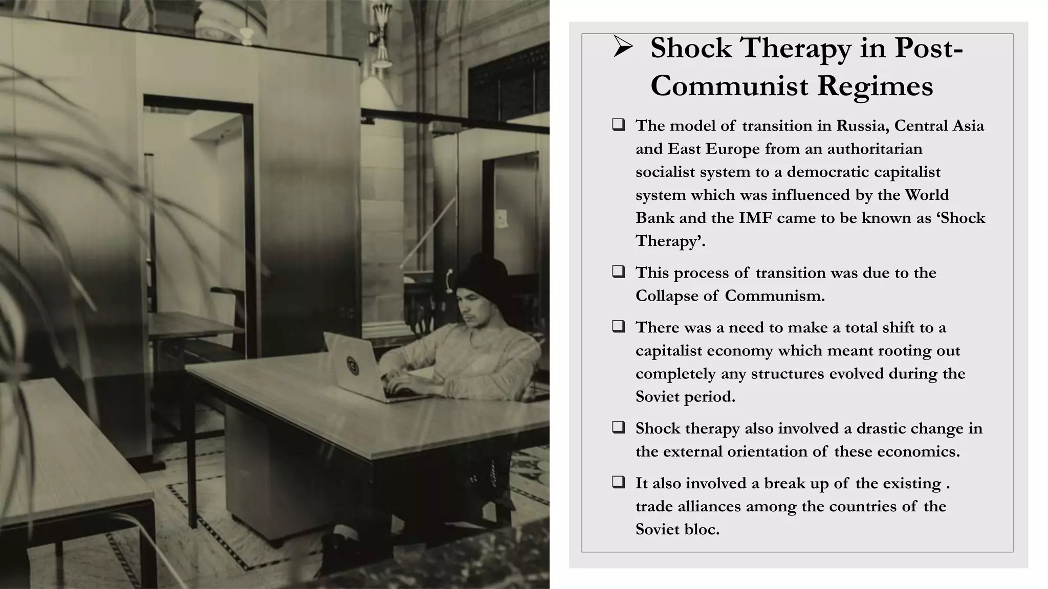  Shock Therapy in Post-
Communist Regimes
 The model of transition in Russia, Central Asia
and East Europe from an authoritarian
socialist system to a democratic capitalist
system which was influenced by the World
Bank and the IMF came to be known as ‘Shock
Therapy’.
 This process of transition was due to the
Collapse of Communism.
 There was a need to make a total shift to a
capitalist economy which meant rooting out
completely any structures evolved during the
Soviet period.
 Shock therapy also involved a drastic change in
the external orientation of these economics.
 It also involved a break up of the existing .
trade alliances among the countries of the
Soviet bloc.
 