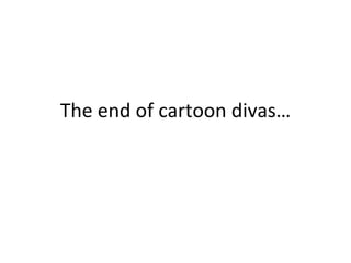 The end of cartoon divas… 