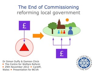 The End of Commissioning
           reforming local government




Dr Simon Duffy & Damien Chick
￭ The Centre for Welfare Reform
￭ 29th November 2012 ￭ Cardiff,
Wales ￭ Presentation for WCVA
 