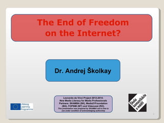 1
The End of Freedom
on the Internet?
Leonardo da Vinci Project 2012-2014:
New Media Literacy for Media Professionals
Partners: SKAMBA (SK), Media21Foundation
(BG), FOPSIM (MT) and Videovest (RO).
This presentation was prepared by SKAMBA and is free to
use under condition of acknowledging authorship
Dr. Andrej Školkay
 