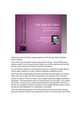 From ignored to illegal,
                                                 tolerated to integrated



                                             Adam Knowles
                                             Chair of the Gay and
                                     Lesbian Humanist Association
                                                  www.galha.org




!"#$"%&'()*%+,-*./%(+%0#$!1%2(,3*/%4(5*46*,%(.%747%'8)4%9*8,:%;(46%84%0846('-&
<(-&*)%=**>.5:
068-,%(+%46*%!89%8./%#*)?-8.%$@=8.-)4%"))(&-8>(.:%;9%A589B%C%=*8.%#!;D-E%F4,8.)1
-.4*,)*G1%H@**,I:%C4)%.(4%4(%)89%46*%(46*,%'*J*,)%8,*%8.9%'*))%-=K(,48.41%?@4%46-)%48'3
&*.4,*)%(.%A589B%?*&8@)*%-4B)%46*%?-4%C%3.(2%46*%=()4%8?(@4:
L(,%(M*,%NO%9*8,)%!"#$"%68)%K,(=(4*/%6@=8.-)=%8)%8%2(,'/M-*2%8./%589%,-564)%8)
6@=8.%,-564):%P4*K6*.%L,9:%Q@)>&*:%!"#$"%.*2)'*J*,)1%8KK'-&8>(.%+(,=):
D-4'*%(+%46*%48'3%-)%-.4*.>(.8''9%K,(M(&8>M*:$@=8.-)4%4(%?*%K,(M(&8>M*1%4(%*.H@-,*
+,**'9:%"./%)@,*%*.(@56R%46-)%48'3%=89%5*.*,84*%=(,*%H@*)>(.)%468.%-4%8.)2*,):
C./**/%CBM*%&8''*/%-4%AD6*%S./%(+%!89TB%2-46%8%)@?>4'*%A-5.(,*/%4(%-''*58'1%4('*,84*/%4(
-.4*5,84*/B%U%8./%46*%H@*)>(.%=8,3%-)%8.%8,>)>&%V(@,-)61%4(%8)3%-+%589%-)%WX@)4%8%K68)*B
+(,%)(&-*49:%C+%-4%2*,*%4(%*./1%2684%2(@'/%4684%'((3%'-3*1%2684%2(@'/%-4%=*8.%+(,%@)
8./%+(,%(@,%&(.&*K>(.%(+%6@=8.%)*G@8'-49T%08.%46*%-.)-564%(Y*,*/%?9%H@**,%&@'4@,*
?*%483*.%@K%8./%-.4*5,84*/T%C)%-4%-=K())-?'*%(,%-.*M-48?'*T
D6*)*%8,*%-.4*,*)>.5%H@*)>(.)%8./%C%/(.B4%K,(=-)*%4(%8.)2*,%46*=%?@4%C%2-''%5-M*
9(@%)(=*%*M-/*.&*1%K,(M-/*%)(=*%8,5@=*.4)%8./%9(@%&8.%=83*%@K%9(@,%(2.%=-./):
 