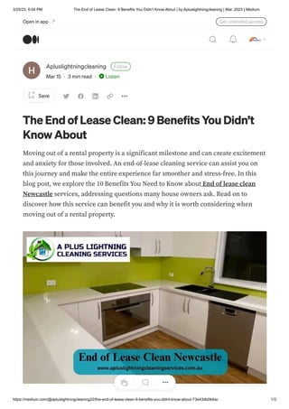 3/25/23, 6:04 PM The End of Lease Clean: 9 Benefits You Didn’t Know About | by Apluslightningcleaning | Mar, 2023 | Medium
https://medium.com/@apluslightningcleaning22/the-end-of-lease-clean-9-benefits-you-didnt-know-about-73e43db0b4ac 1/3
Apluslightningcleaning Follow
Mar 15 · 3 min read · Listen
Save
The End of Lease Clean: 9 Benefits You Didn’t
Know About
Moving out of a rental property is a significant milestone and can create excitement
and anxiety for those involved. An end-of-lease cleaning service can assist you on
this journey and make the entire experience far smoother and stress-free. In this
blog post, we explore the 10 Benefits You Need to Know about End of lease clean
Newcastle services, addressing questions many house owners ask. Read on to
discover how this service can benefit you and why it is worth considering when
moving out of a rental property.
Open in app Get unlimited access
 