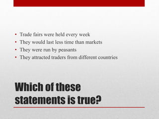 Which of these
statements is true?
• Trade fairs were held every week
• They would last less time than markets
• They were run by peasants
• They attracted traders from different countries
 