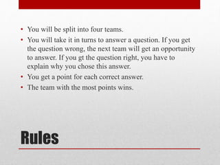 Rules
• You will be split into four teams.
• You will take it in turns to answer a question. If you get
the question wrong...