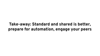 Take-away: Standard and shared is better,
prepare for automation, engage your peers
 