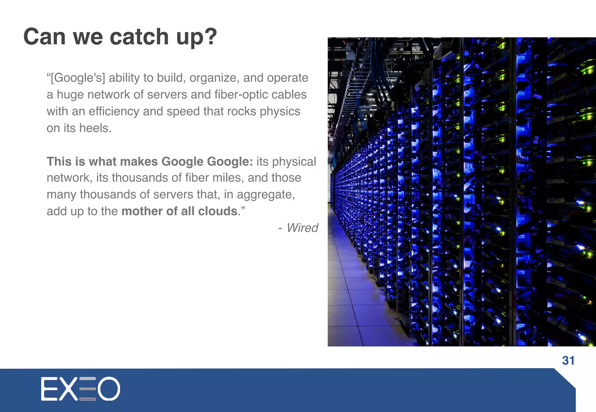 Can we catch up?
“[Google's] ability to build, organize, and operate
a huge network of servers and fiber-optic cables
with an efficiency and speed that rocks physics
on its heels.
This is what makes Google Google: its physical
network, its thousands of fiber miles, and those
many thousands of servers that, in aggregate,
add up to the mother of all clouds.”
- Wired
31
 