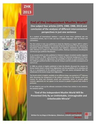 End of the Independent Muslim World?
One subject four articles (1974, 1980, 1988, 2013) and
conclusion of the analyses of different interconnected
perspectives in just one sentence
As a student of international relations I want to share three published and one
unpublished articles, two in Urdu and two in English languages, with my friends and
connections.
The first article in Urdu was published in Daily the Mashriq on August 1974 in which I
had discussed the possibility of an attempt by former Soviet Union for the redrawing of
boundaries between Pakistan, Afghanistan and Tajikistan, Uzbekistan and Turkmania
with reference to a book on international politics, Balshaya Sovietskaya Entsaklopedia
and Russian geo-politician Mystilawski.
In my second article in Urdu published in Pakistan’s largest circulated weekly magazine
Akhbar-e-Jehan in 1980 I had discussed in detail the historical background of former
Soviet Union’s attack on Afghanistan, the possibility of attack on post-revolution Iran,
the visible geo-political hurdles in the way for doing so and the possible consequences of
such an act.
In 1988 my article in English published in Daily the Muslim discussed the reasons for
former Soviet Union’s retreat from Afghanistan and the possibility of an unending civil
war as a consequence of the political vacuum that was clearly anticipated after the
withdrawal of the Soviet troops from Afghanistan.
The fourth article in English, available at my different blogs, was posted on 17
th
February
2013 discussing the background of the political landscape in the Muslim world and
reasons for social and economic unrest and uncertainty which, in present global
scenario, apparently do not appear to be unusual to people in general and media in
particular.
If I am asked to sum up the ultimate conclusion of these four articles in one sentence,
the sentence will be:
“End of the Independent Muslim World Will Be
Prevented Only By an Unthinkable, Unimaginable and
Unbelievable Miracle”
ZHK
2013
Zahid Hussain Khalid
Written for my blogs at Wordpress, Slideshare, LinkedIn and Facebook
ZHK 2013
 