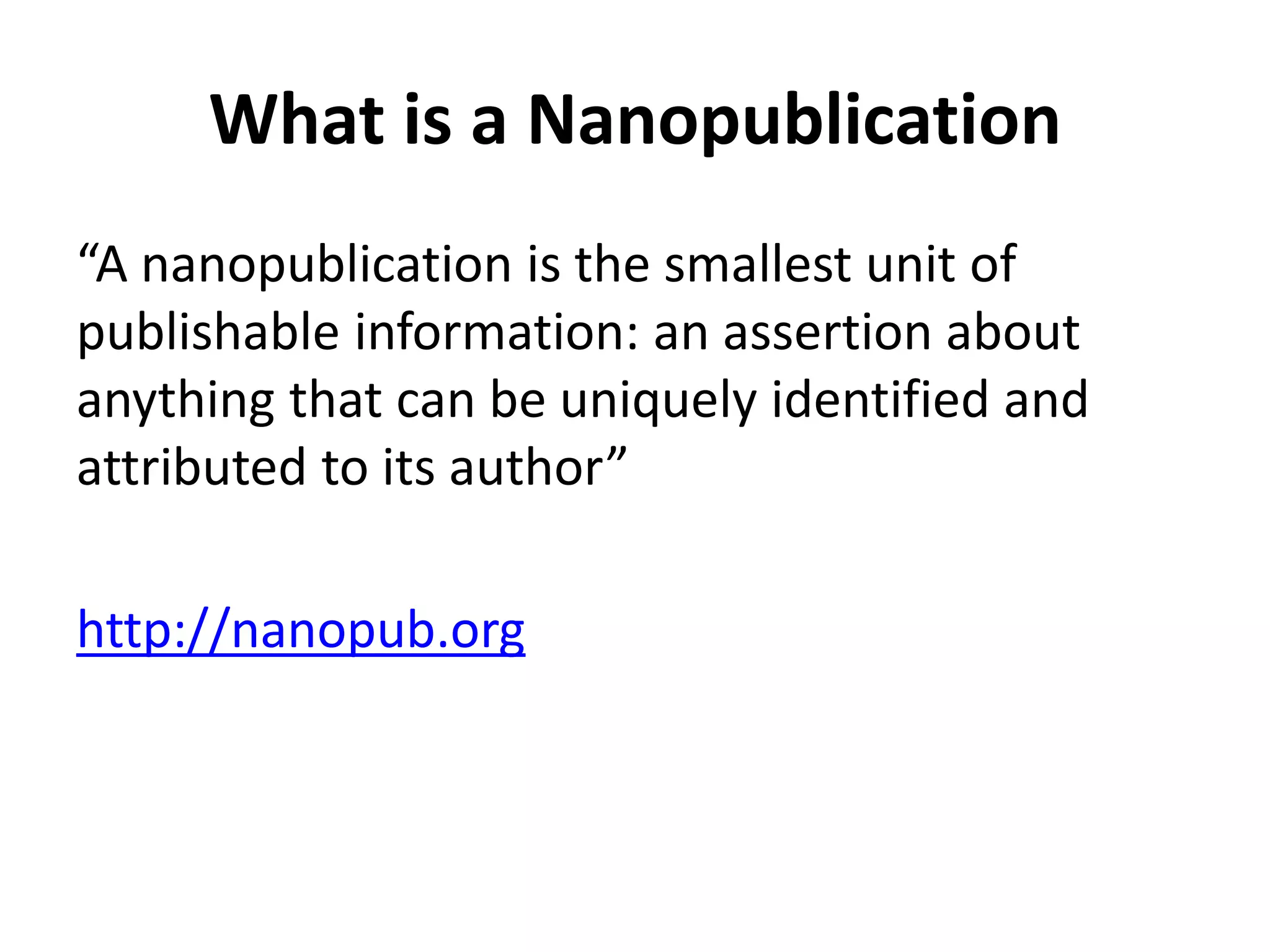 What is a Nanopublication
“A nanopublication is the smallest unit of
publishable information: an assertion about
anything that can be uniquely identified and
attributed to its author”
http://nanopub.org
 