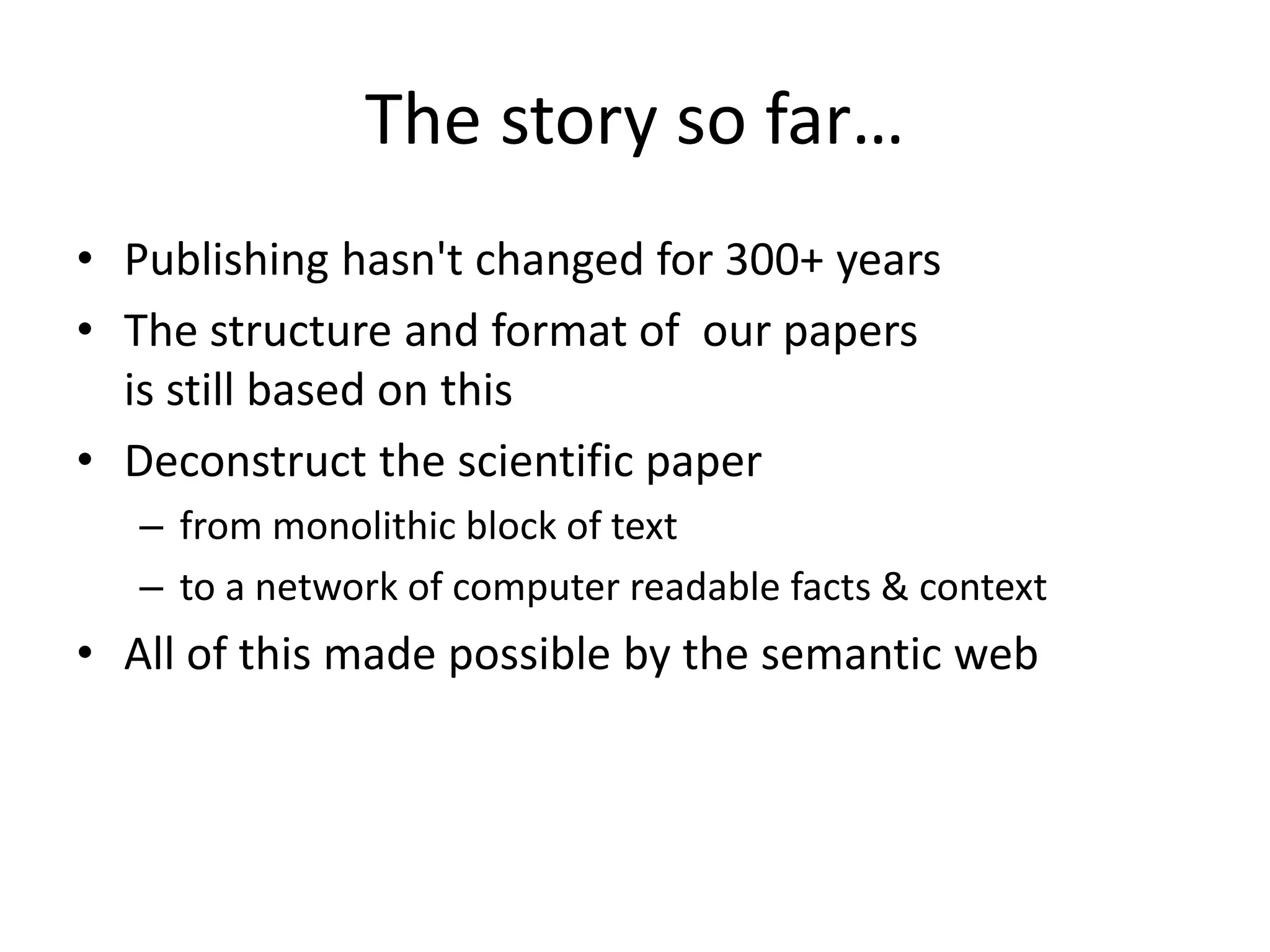 The story so far…
• Publishing hasn't changed for 300+ years
• The structure and format of our papers
is still based on this
• Deconstruct the scientific paper
– from monolithic block of text
– to a network of computer readable facts & context
• All of this made possible by the semantic web
 