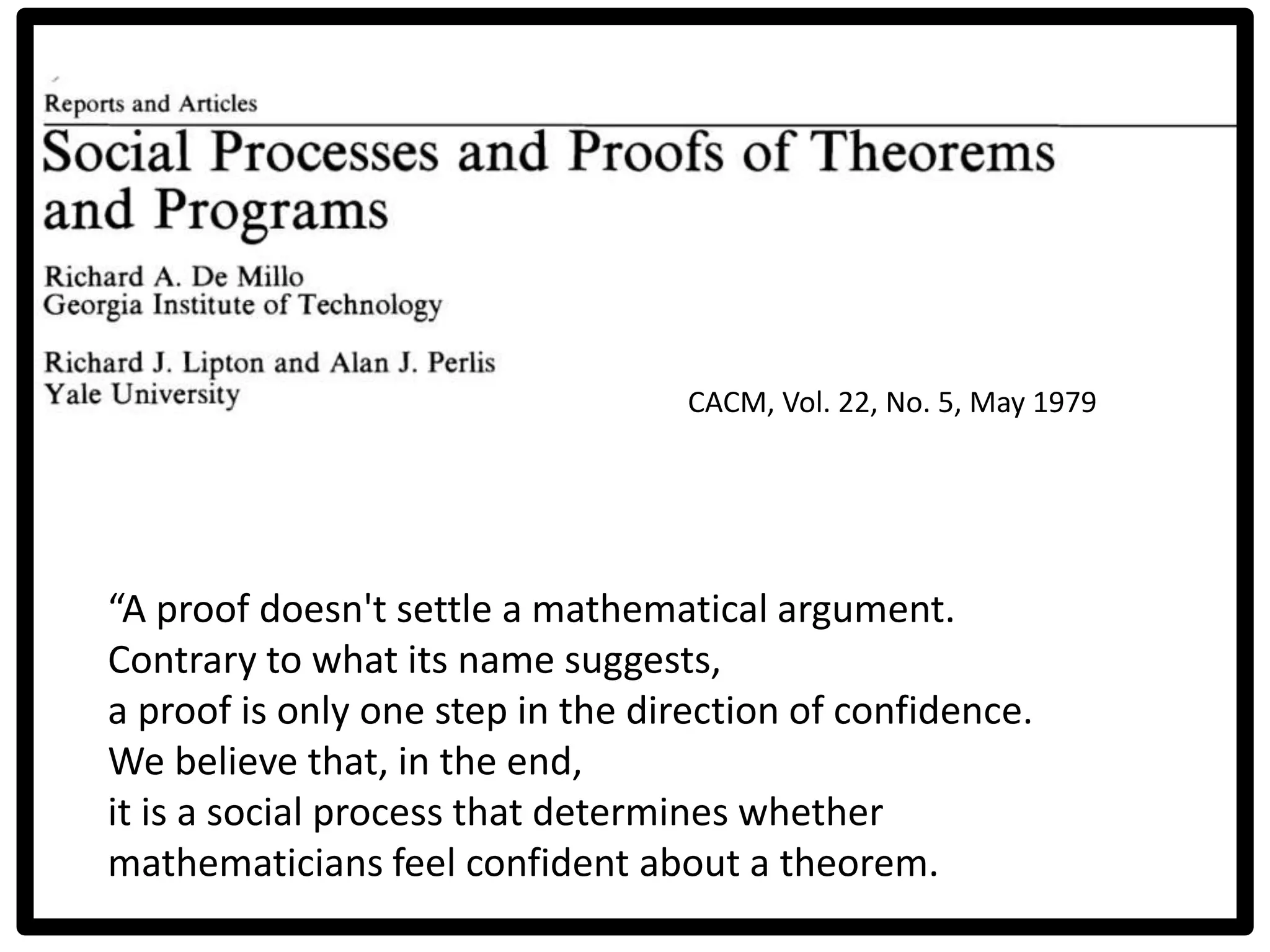 CACM, Vol. 22, No. 5, May 1979
“A proof doesn't settle a mathematical argument.
Contrary to what its name suggests,
a proof is only one step in the direction of confidence.
We believe that, in the end,
it is a social process that determines whether
mathematicians feel confident about a theorem.
 