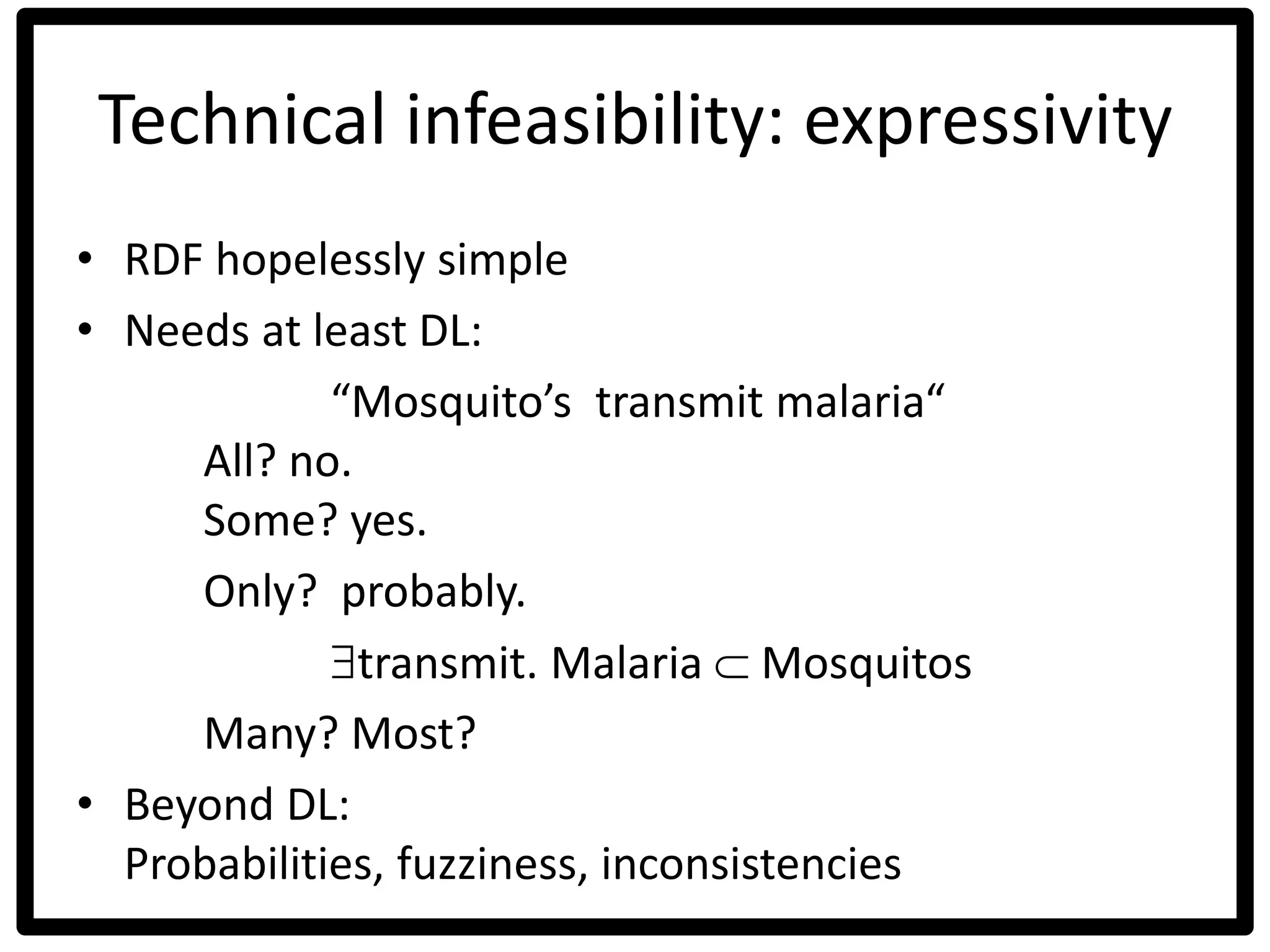 Technical infeasibility: expressivity
• RDF hopelessly simple
• Needs at least DL:
“Mosquito’s transmit malaria“
All? no.
Some? yes.
Only? probably.
transmit. Malaria  Mosquitos
Many? Most?
• Beyond DL:
Probabilities, fuzziness, inconsistencies
 