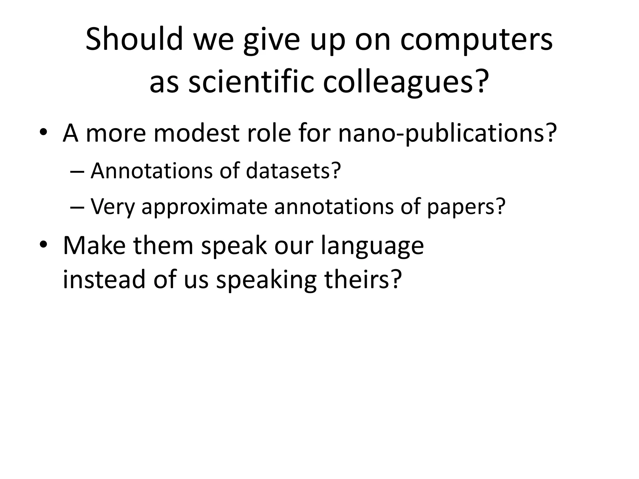 Should we give up on computers
as scientific colleagues?
• A more modest role for nano-publications?
– Annotations of datasets?
– Very approximate annotations of papers?
• Make them speak our language
instead of us speaking theirs?
 