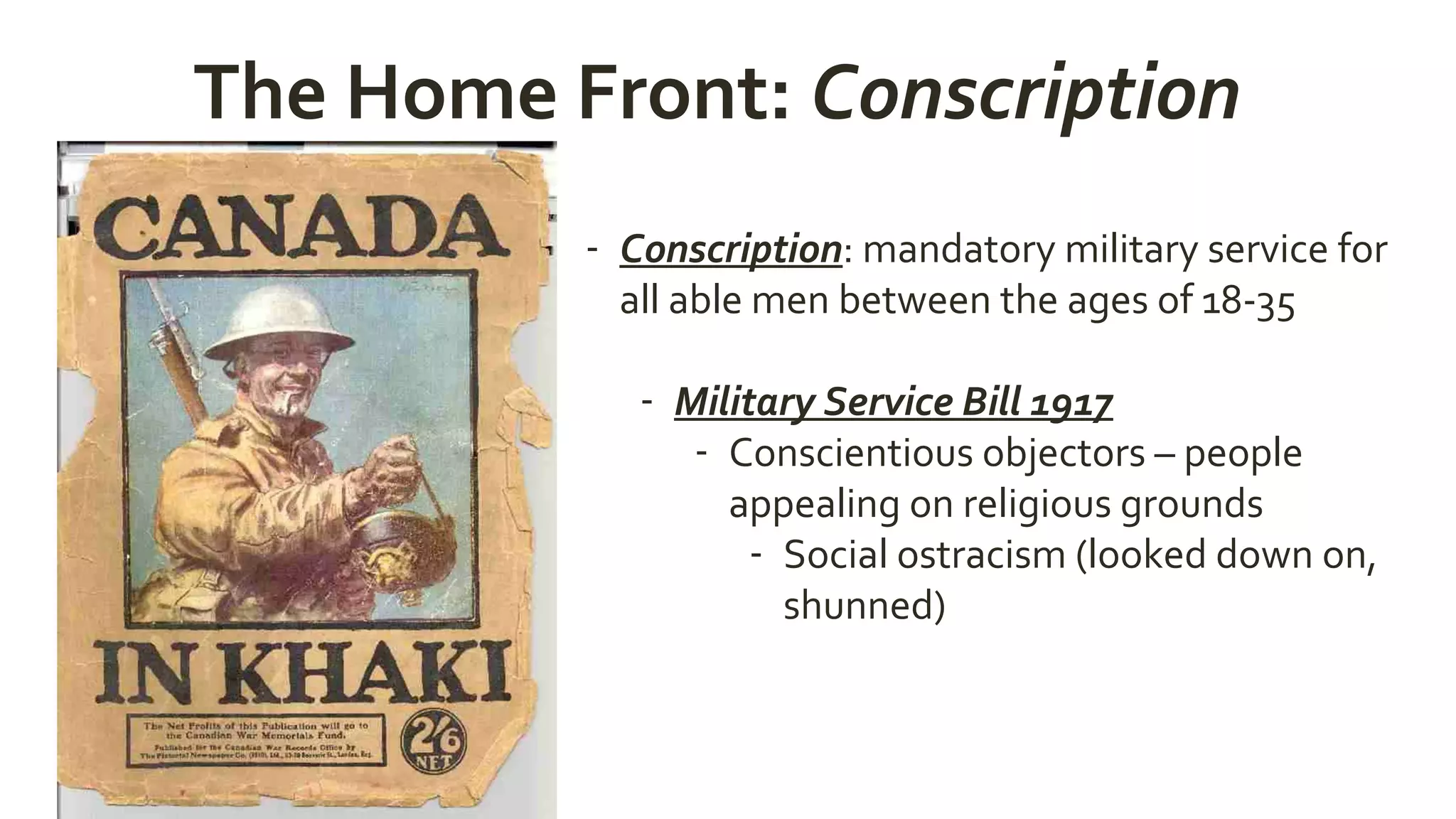 The Home Front: Conscription
- Conscription: mandatory military service for
all able men between the ages of 18-35
- Military Service Bill 1917
- Conscientious objectors – people
appealing on religious grounds
- Social ostracism (looked down on,
shunned)
 
