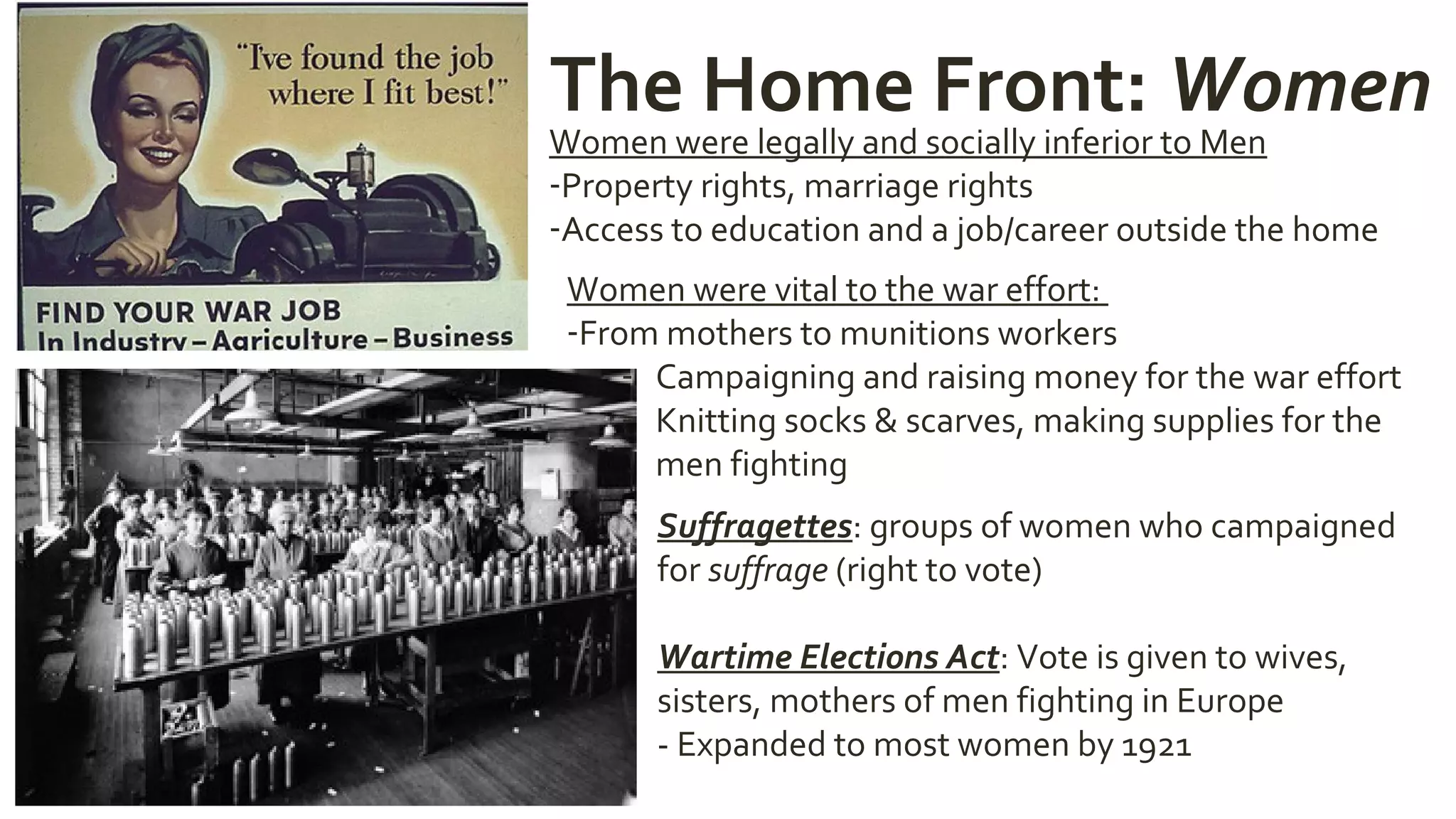 The Home Front: Women
Women were legally and socially inferior to Men
-Property rights, marriage rights
-Access to education and a job/career outside the home
Women were vital to the war effort:
-From mothers to munitions workers
- Campaigning and raising money for the war effort
- Knitting socks & scarves, making supplies for the
men fighting
Suffragettes: groups of women who campaigned
for suffrage (right to vote)
Wartime Elections Act: Vote is given to wives,
sisters, mothers of men fighting in Europe
- Expanded to most women by 1921
 