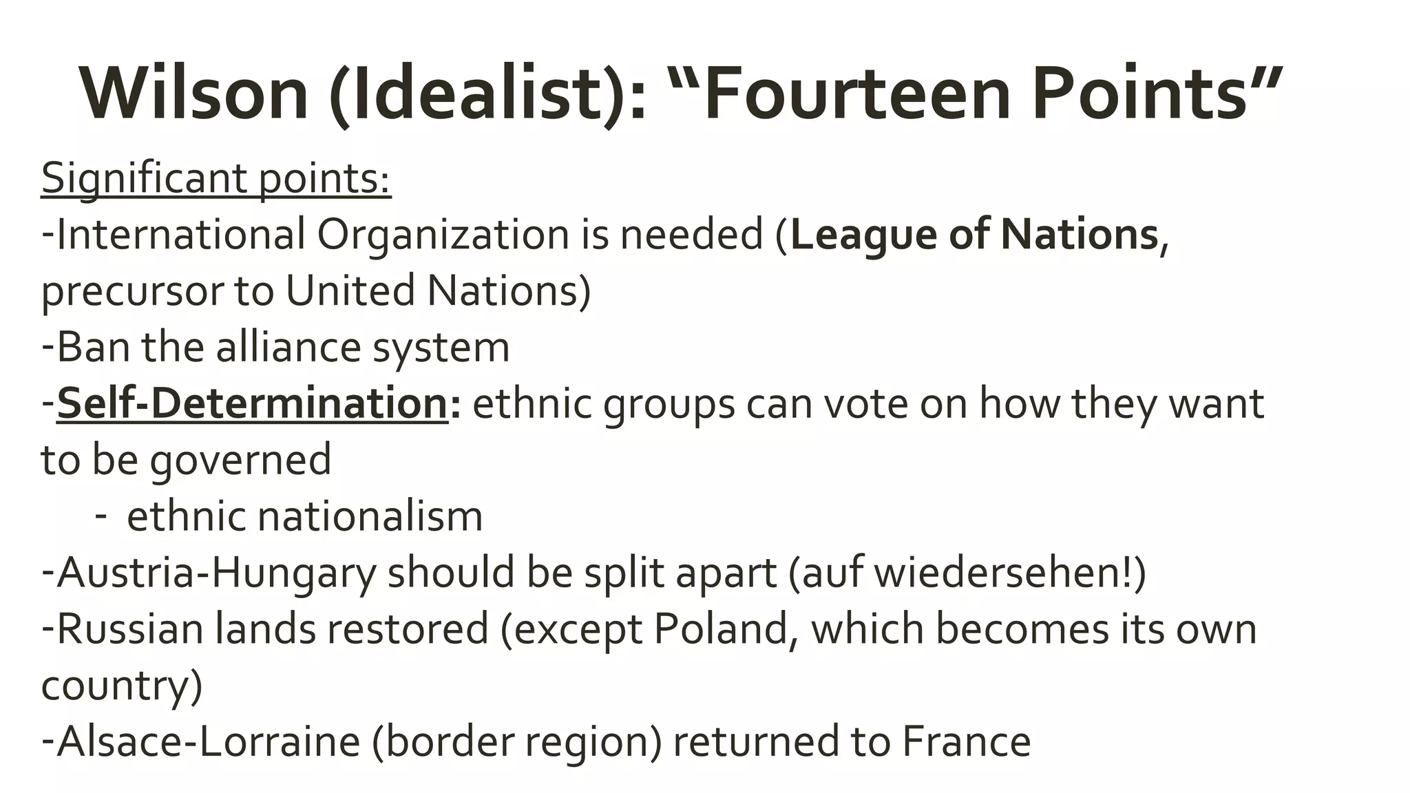 Wilson (Idealist): “Fourteen Points”
Significant points:
-International Organization is needed (League of Nations,
precursor to United Nations)
-Ban the alliance system
-Self-Determination: ethnic groups can vote on how they want
to be governed
- ethnic nationalism
-Austria-Hungary should be split apart (auf wiedersehen!)
-Russian lands restored (except Poland, which becomes its own
country)
-Alsace-Lorraine (border region) returned to France
 