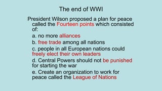 The end of WWI
President Wilson proposed a plan for peace
called the Fourteen points which consisted
of:
a. no more alliances
b. free trade among all nations
c. people in all European nations could
freely elect their own leaders
d. Central Powers should not be punished
for starting the war
e. Create an organization to work for
peace called the League of Nations
 