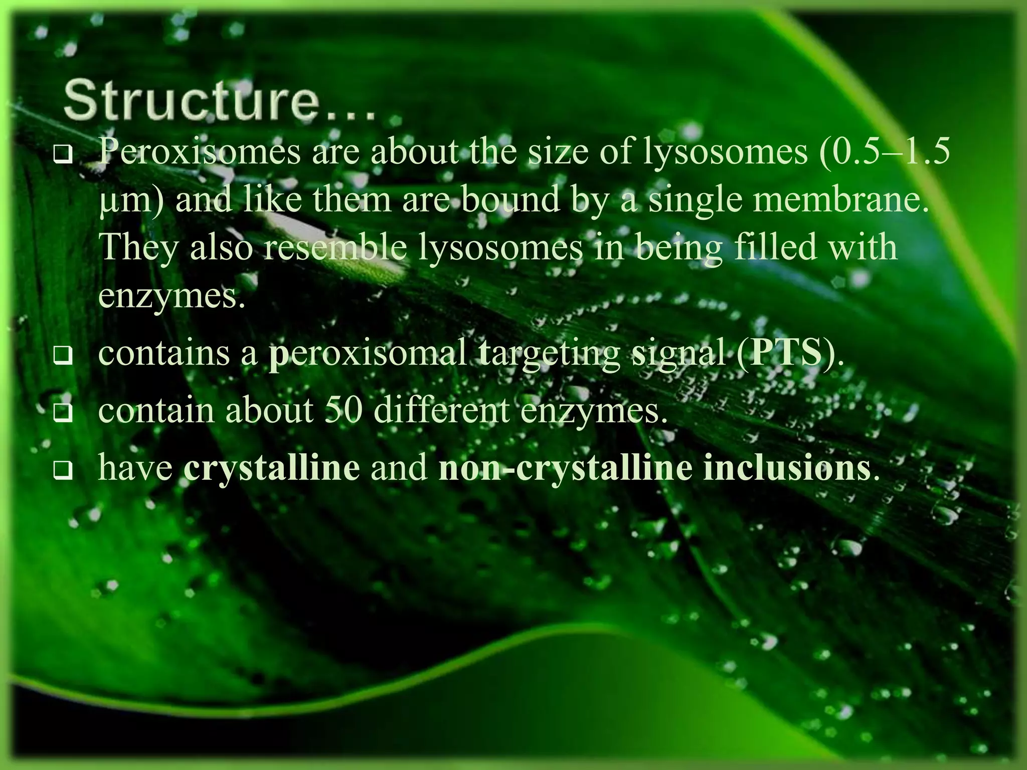  Peroxisomes are about the size of lysosomes (0.5–1.5
µm) and like them are bound by a single membrane.
They also resemble lysosomes in being filled with
enzymes.
 contains a peroxisomal targeting signal (PTS).
 contain about 50 different enzymes.
 have crystalline and non-crystalline inclusions.
 
