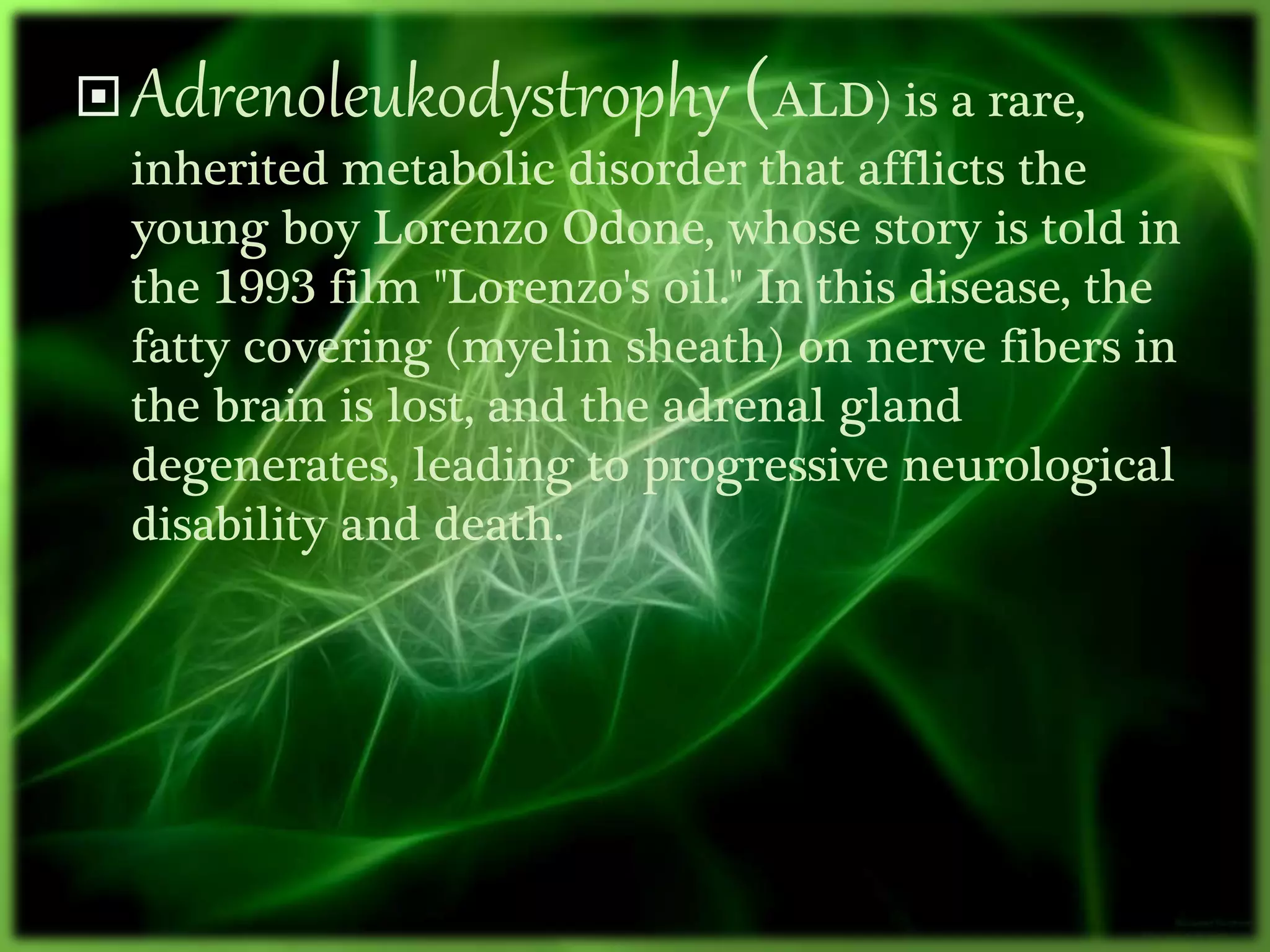 Adrenoleukodystrophy (ALD) is a rare,
inherited metabolic disorder that afflicts the
young boy Lorenzo Odone, whose story is told in
the 1993 film "Lorenzo's oil." In this disease, the
fatty covering (myelin sheath) on nerve fibers in
the brain is lost, and the adrenal gland
degenerates, leading to progressive neurological
disability and death.
 