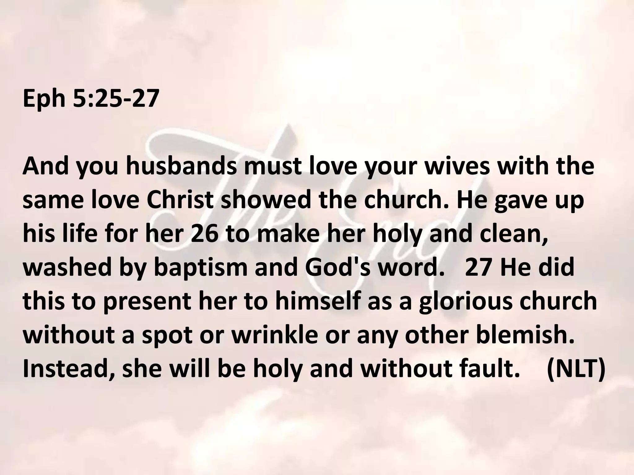 Eph 5:25-27

And you husbands must love your wives with the
same love Christ showed the church. He gave up
his life for her 26 to make her holy and clean,
washed by baptism and God's word. 27 He did
this to present her to himself as a glorious church
without a spot or wrinkle or any other blemish.
Instead, she will be holy and without fault. (NLT)
 