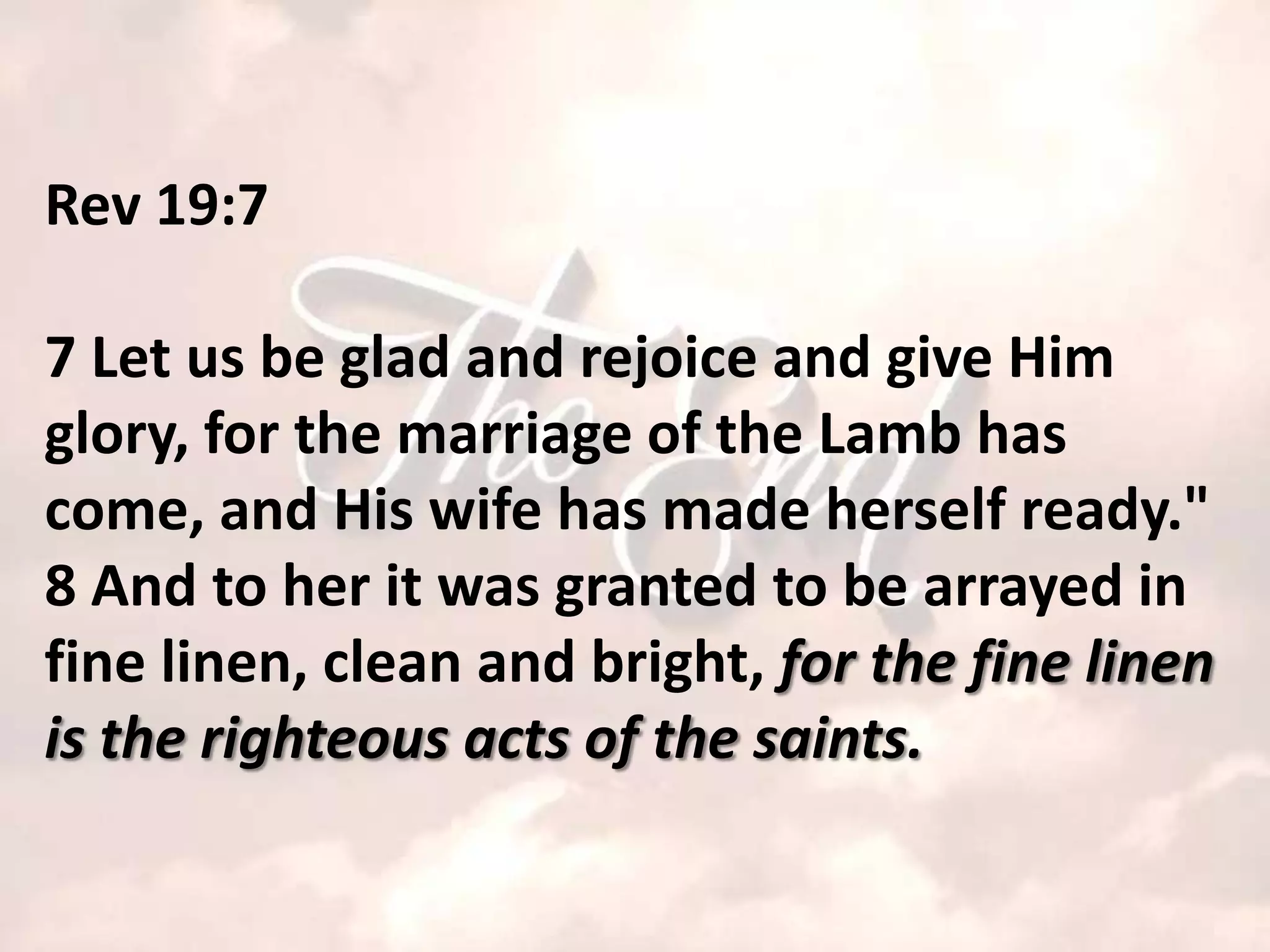 Rev 19:7

7 Let us be glad and rejoice and give Him
glory, for the marriage of the Lamb has
come, and His wife has made herself ready."
8 And to her it was granted to be arrayed in
fine linen, clean and bright, for the fine linen
is the righteous acts of the saints.
 