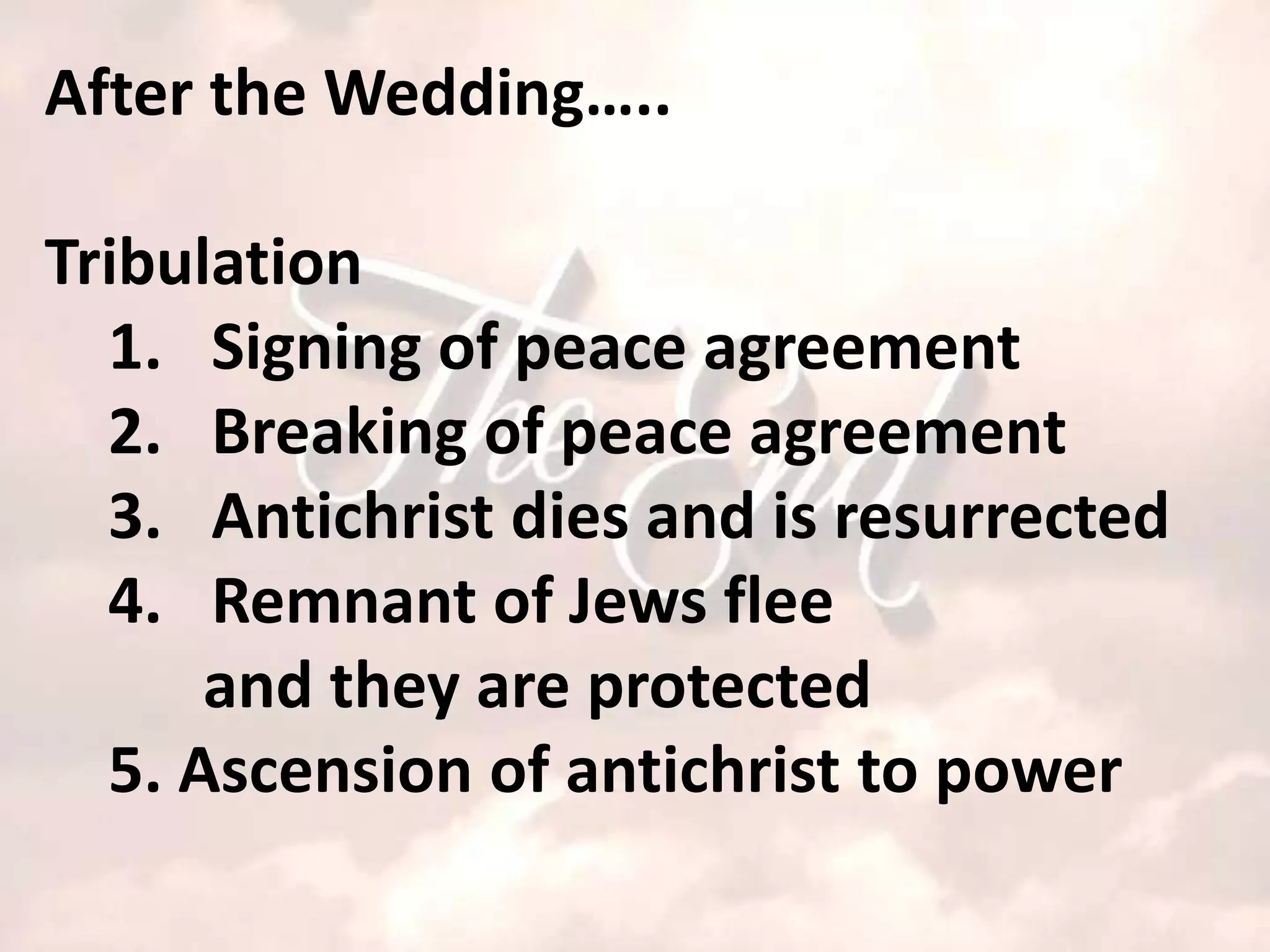 After the Wedding…..

Tribulation
  1. Signing of peace agreement
  2. Breaking of peace agreement
  3. Antichrist dies and is resurrected
  4. Remnant of Jews flee
      and they are protected
  5. Ascension of antichrist to power
 