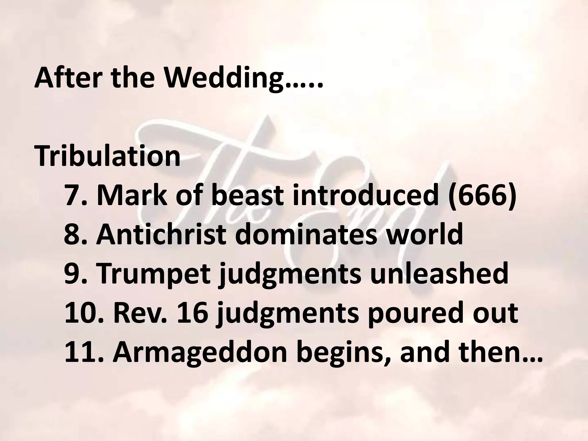 After the Wedding…..

Tribulation
  7. Mark of beast introduced (666)
  8. Antichrist dominates world
  9. Trumpet judgments unleashed
  10. Rev. 16 judgments poured out
  11. Armageddon begins, and then…
 