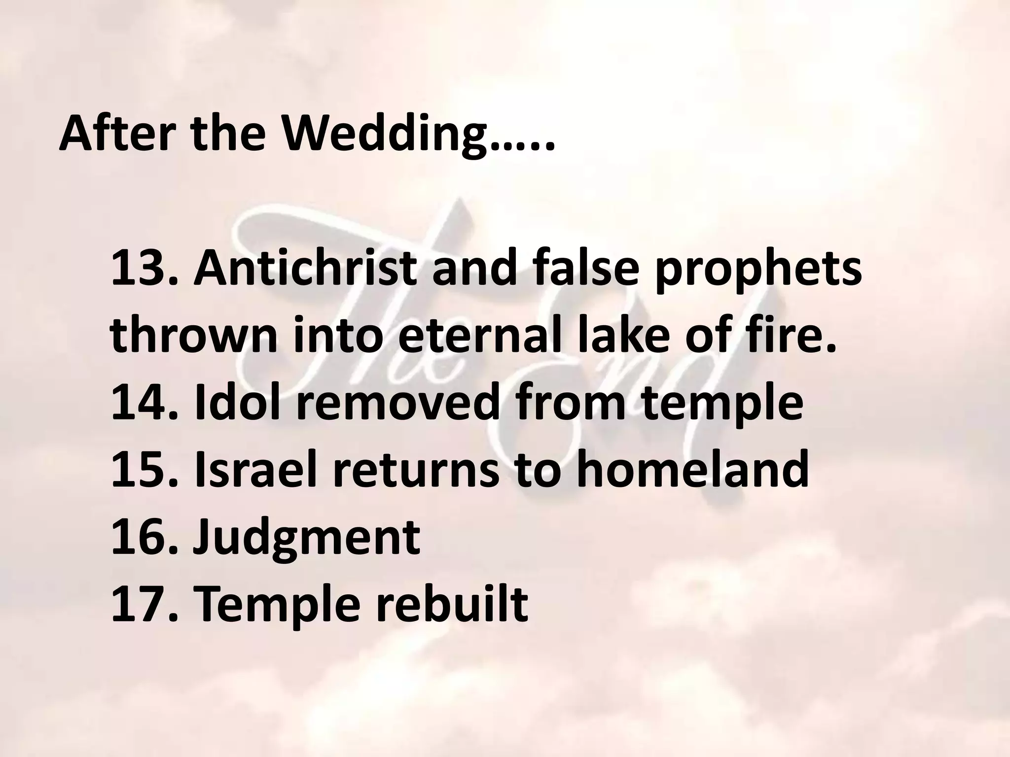 After the Wedding…..

  13. Antichrist and false prophets
  thrown into eternal lake of fire.
  14. Idol removed from temple
  15. Israel returns to homeland
  16. Judgment
  17. Temple rebuilt
 