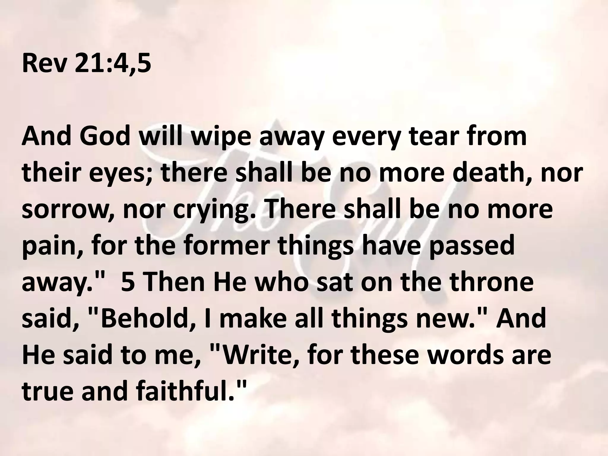 Rev 21:4,5

And God will wipe away every tear from
their eyes; there shall be no more death, nor
sorrow, nor crying. There shall be no more
pain, for the former things have passed
away." 5 Then He who sat on the throne
said, "Behold, I make all things new." And
He said to me, "Write, for these words are
true and faithful."
 