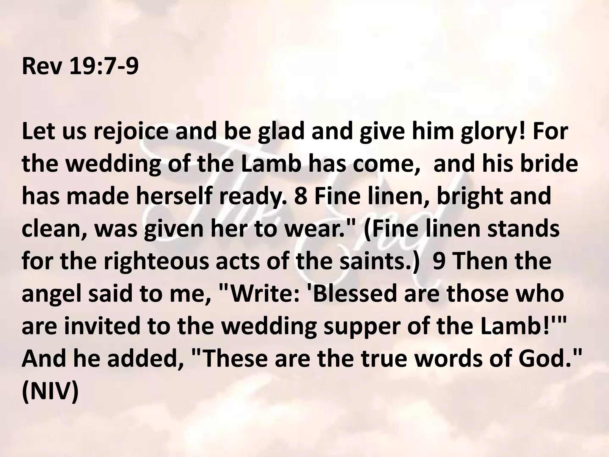 Rev 19:7-9

Let us rejoice and be glad and give him glory! For
the wedding of the Lamb has come, and his bride
has made herself ready. 8 Fine linen, bright and
clean, was given her to wear." (Fine linen stands
for the righteous acts of the saints.) 9 Then the
angel said to me, "Write: 'Blessed are those who
are invited to the wedding supper of the Lamb!'"
And he added, "These are the true words of God."
(NIV)
 