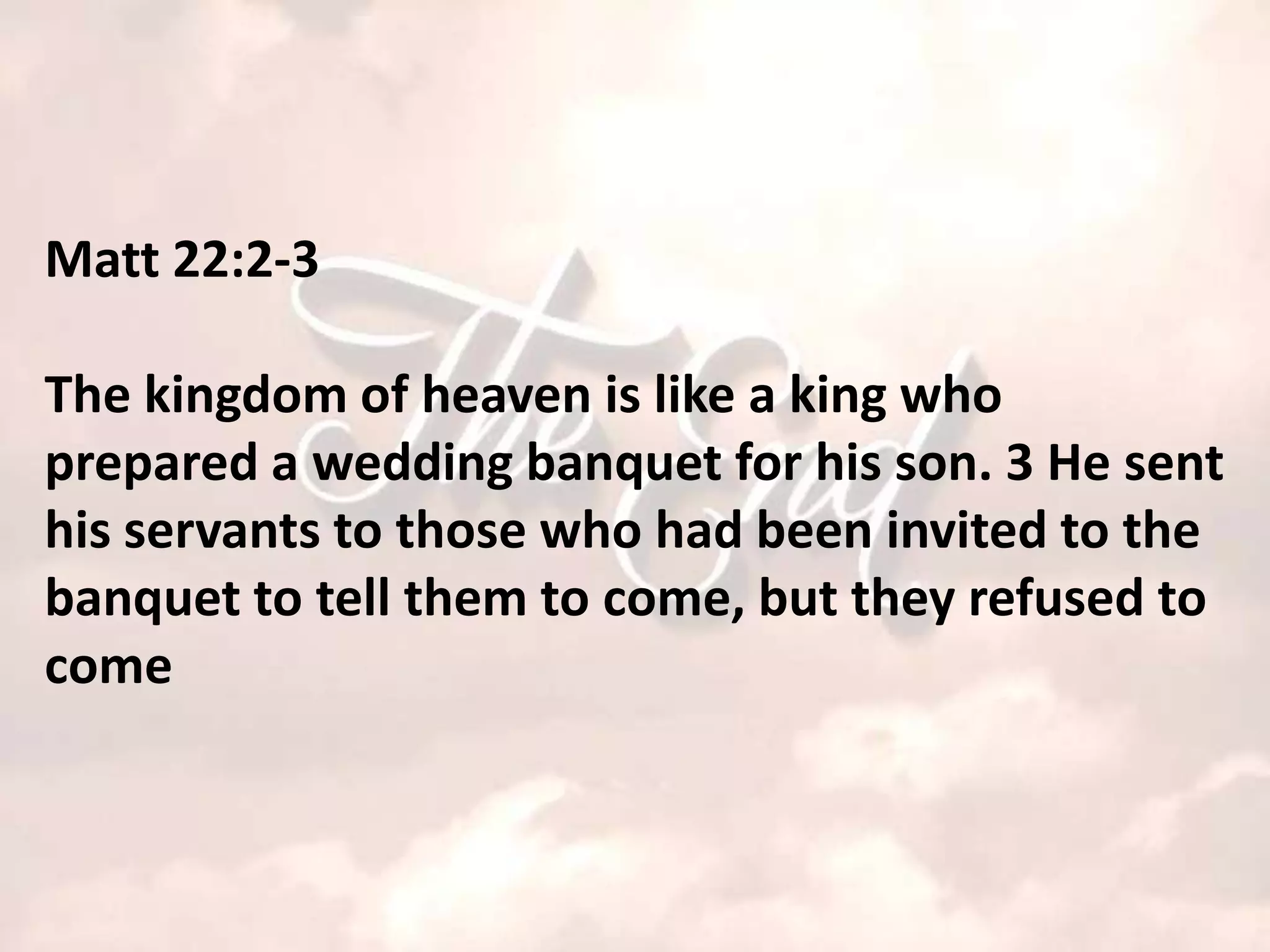 Matt 22:2-3

The kingdom of heaven is like a king who
prepared a wedding banquet for his son. 3 He sent
his servants to those who had been invited to the
banquet to tell them to come, but they refused to
come
 