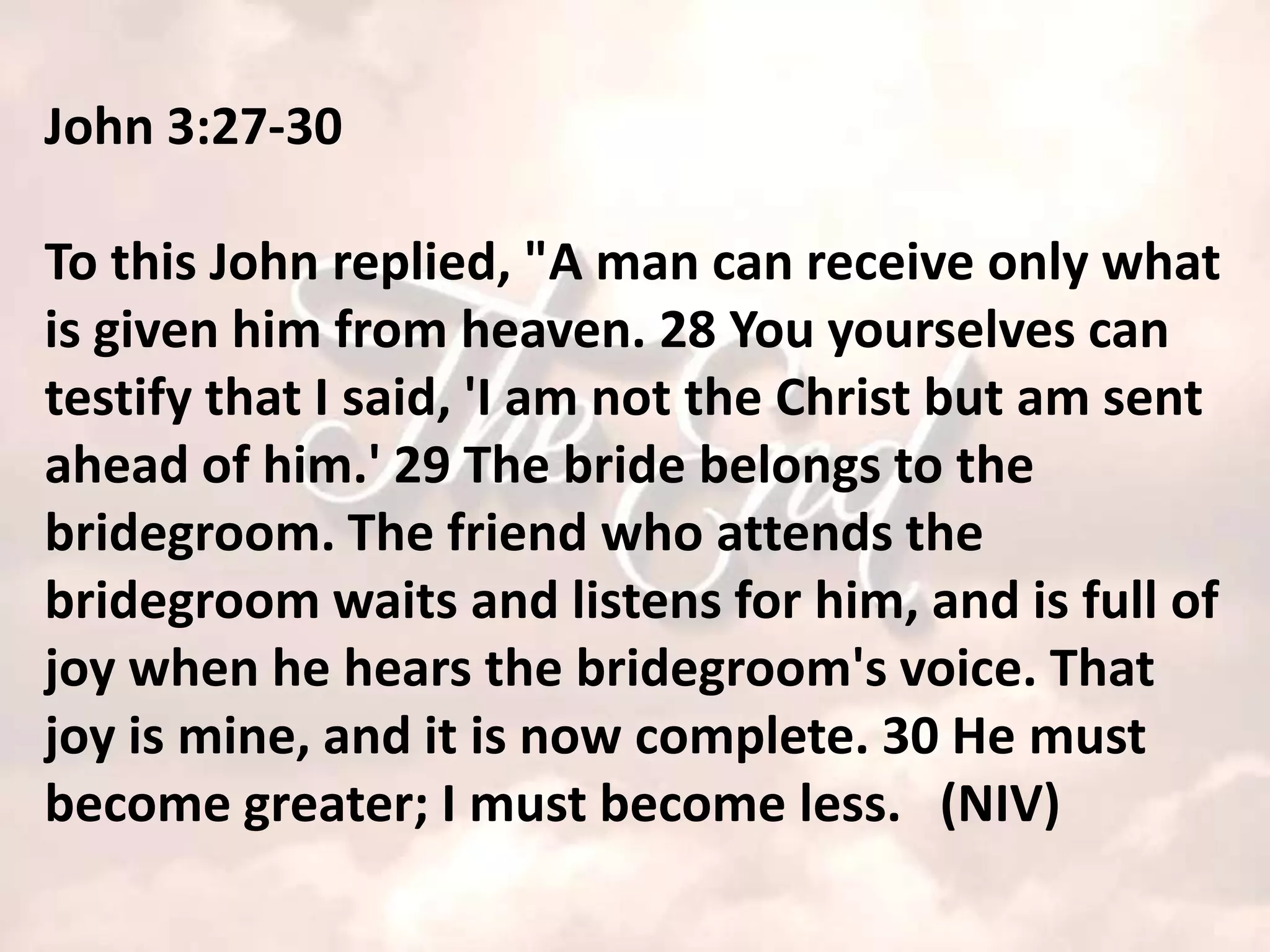 John 3:27-30

To this John replied, "A man can receive only what
is given him from heaven. 28 You yourselves can
testify that I said, 'I am not the Christ but am sent
ahead of him.' 29 The bride belongs to the
bridegroom. The friend who attends the
bridegroom waits and listens for him, and is full of
joy when he hears the bridegroom's voice. That
joy is mine, and it is now complete. 30 He must
become greater; I must become less. (NIV)
 
