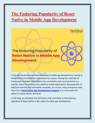 The Enduring Popularity of React
Native in Mobile App Development
In the fast-paced and ever-evolving world of mobile app development, staying at
the forefront of innovation is paramount to success. Among the multitude of
frameworks available, React Native has consistently risen to prominence as a
popular choice for building cross-platform mobile applications. Renowned for its
extensive benefits and remarkable versatility. As a result, many enterprises seek
help from a React Native App Development Company as it is the preferred
option to satisfy clients’ demands.
In this blog, we will delve into the factors that contribute to the enduring
popularity of React Native in the realm of mobile app development.
 