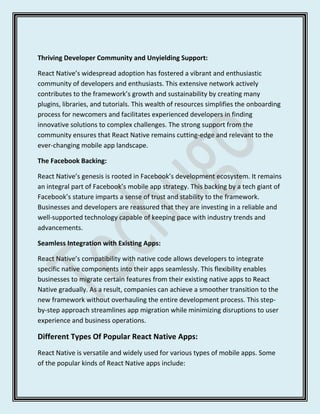 Thriving Developer Community and Unyielding Support:
React Native’s widespread adoption has fostered a vibrant and enthusiastic
community of developers and enthusiasts. This extensive network actively
contributes to the framework’s growth and sustainability by creating many
plugins, libraries, and tutorials. This wealth of resources simplifies the onboarding
process for newcomers and facilitates experienced developers in finding
innovative solutions to complex challenges. The strong support from the
community ensures that React Native remains cutting-edge and relevant to the
ever-changing mobile app landscape.
The Facebook Backing:
React Native’s genesis is rooted in Facebook’s development ecosystem. It remains
an integral part of Facebook’s mobile app strategy. This backing by a tech giant of
Facebook’s stature imparts a sense of trust and stability to the framework.
Businesses and developers are reassured that they are investing in a reliable and
well-supported technology capable of keeping pace with industry trends and
advancements.
Seamless Integration with Existing Apps:
React Native’s compatibility with native code allows developers to integrate
specific native components into their apps seamlessly. This flexibility enables
businesses to migrate certain features from their existing native apps to React
Native gradually. As a result, companies can achieve a smoother transition to the
new framework without overhauling the entire development process. This step-
by-step approach streamlines app migration while minimizing disruptions to user
experience and business operations.
Different Types Of Popular React Native Apps:
React Native is versatile and widely used for various types of mobile apps. Some
of the popular kinds of React Native apps include:
 