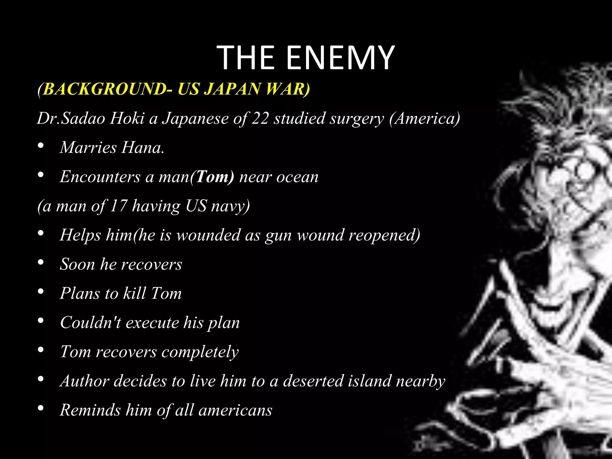 THE ENEMY
(BACKGROUND- US JAPAN WAR)
Dr.Sadao Hoki a Japanese of 22 studied surgery (America)
• Marries Hana.
• Encounters a man(Tom) near ocean
(a man of 17 having US navy)
• Helps him(he is wounded as gun wound reopened)
• Soon he recovers
• Plans to kill Tom
• Couldn't execute his plan
• Tom recovers completely
• Author decides to live him to a deserted island nearby
• Reminds him of all americans