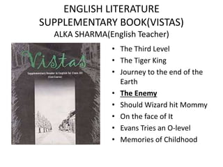 ENGLISH LITERATURE
SUPPLEMENTARY BOOK(VISTAS)
ALKA SHARMA(English Teacher)
• The Third Level
• The Tiger King
• Journey to the end of the
Earth
• The Enemy
• Should Wizard hit Mommy
• On the face of It
• Evans Tries an O-level
• Memories of Childhood
 