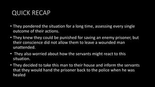 QUICK RECAP
• They pondered the situation for a long time, assessing every single
outcome of their actions.
• They knew they could be punished for saving an enemy prisoner, but
their conscience did not allow them to leave a wounded man
unattended.
• They also worried about how the servants might react to this
situation.
• They decided to take this man to their house and inform the servants
that they would hand the prisoner back to the police when he was
healed
 